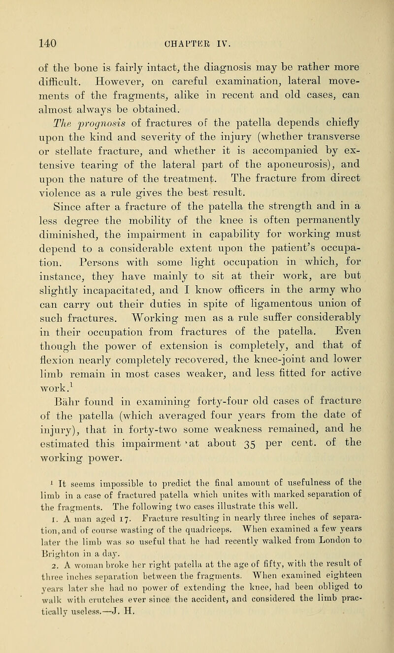 of the bone is fairly intact^ the diagnosis may be rather more difficult. However^ on careful examination^ lateral move- ments of the fragments^ alike in recent and old cases, can almost always be obtained. The prognosis of fractures or the patella depends chiefly upon the kind and severity of the injury (whether transverse or stellate fracture^ and whether it is accompanied by ex- tensive tearing of the lateral part of the aponeurosis), and upon the nature of the treatment. The fracture from direct violence as a rule gives the best result. Since after a fracture of the patella the strength and in a less degree the mobility of the knee is often permanently diminished, the impairment in capability for working must depend to a considerable extent upon the patient^s occupa- tion. Persons with some light occupation in which, for instance, they have mainly to sit at their work, are but slightly incapacitated, and I know officers in the army who can carry out their duties in spite of ligamentous union of such fractures. Working men as a rule suffer considerably in their occupation from fractures of the patella. Even though the power of extension is completely, and that of flexion nearly completely recovered, the knee-joint and lower limb remain in most cases weaker, and less fitted for active work.^ Bahr found in examining forty-four old cases of fracture of the patella (which averaged four years from the date of injury), that in forty-two some weakness remained, and he estimated this impairment *at about 35 per cent, of the working power. 1 It seems impossible to predict the final amount of usefulness o£ the limb in a case of fractured patella which unites with marked separation of the fragments. The following two cases illustrate this well. 1. A man aged 17. Fracture resulting in nearly three inches of separa- tion, and of course wasting of the quadriceps. When examined a few years later the limb was so useful that he had recently walked from London to Brighton in a day. 2. A woman broke her right patella at the age of fifty, with the result of three inches separation between the fragments. When examined eighteen years later she had no power of extending the knee, had been obliged to walk with crutches ever since the accident, and considered the limb prac- tically useless.—J. H.