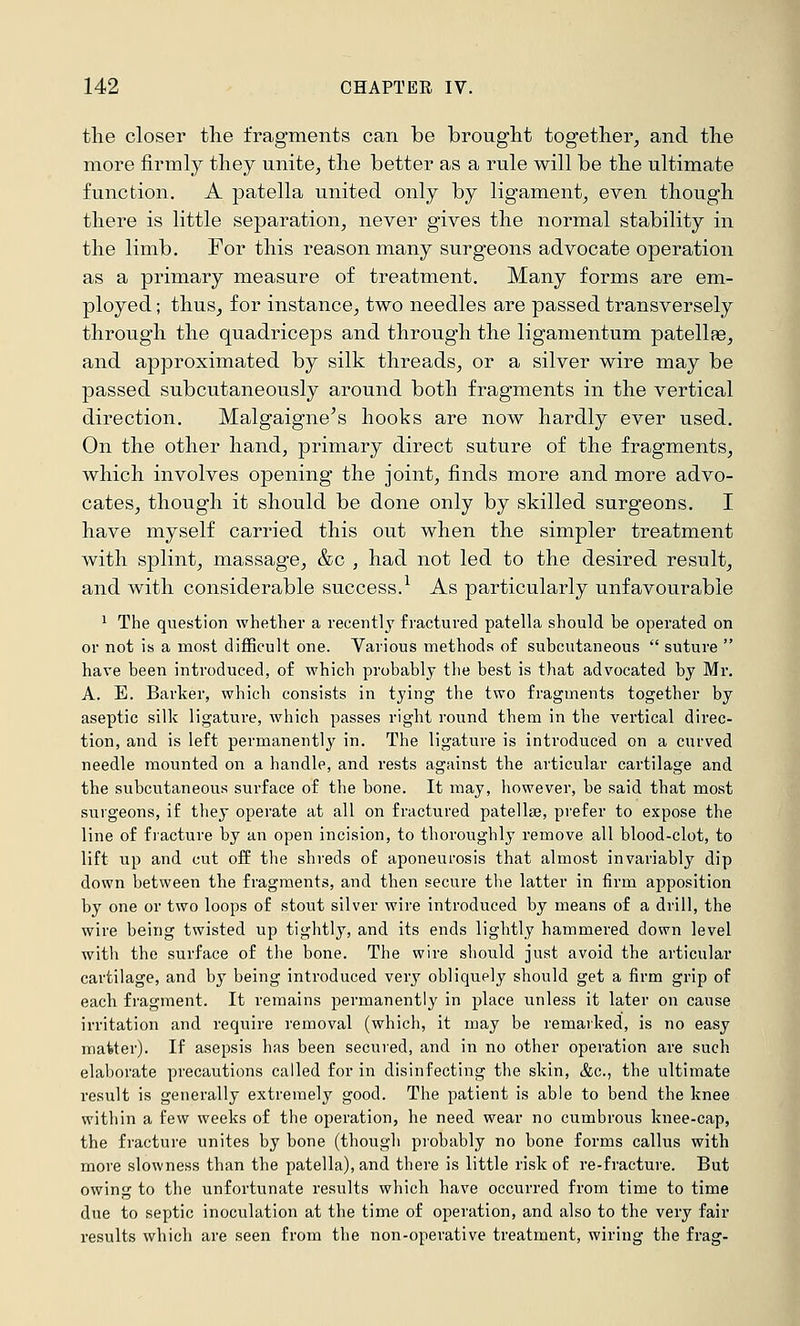 tlie closer the fragments can be brought together^ and the more firmly they unite, the better as a rule will be the ultimate function. A patella united only by ligament, even though there is little separation, never gives the normal stability in the limb. For this reason many surgeons advocate operation as a primary measure of treatment. Many forms are em- ployed ; thus, for instance, two needles are passed transversely through the quadriceps and through the ligamentum patellpe, and approximated by silk threads, or a silver wire may be passed subcutaneously around both fragments in the vertical direction. Malgaigne's hooks are now hardly ever used. On the other hand, primary direct suture of the fragments, which involves opening the joint, finds more and more advo- cates, though it should be done only by skilled surgeons. I have myself carried this out when the simpler treatment with splint, massage, &c , had not led to the desired result, and with considerable success.^ As particularly unfavourable 1 The question whether a recent!j fractured patella should be operated on or not is a most difficult one. Various methods of subcutaneous  suture  have been introduced, of which probably the best is that advocated by Mr. A. E. Barker, which consists in tying the two fragments together by aseptic silk ligature, which passes right round them in the vertical direc- tion, and is left permanently in. The ligature is introduced on a curved needle mounted on a handle, and rests against the articular cartilage and the subcutaneous surface of the bone. It may, however, be said that most surgeons, if they operate at all on fractured patellae, prefer to expose the line of fracture by an open incision, to thoroughly remove all blood-clot, to lift up and cut off the shreds of aponeurosis that almost invariably dip down between the fragments, and then secure the latter in firm apposition by one or two loops of stoi;t silver wire introduced by means of a drill, the wire being twisted up tightly, and its ends lightly hammered down level witli the surface of the bone. The wire should just avoid the articular cartilage, and by being introduced very obliquely should get a firm grip of each fragment. It remains permanently in place unless it later on cause irritation and require removal (which, it may be remarked, is no easy matter). If asepsis has been secured, and in no other operation are such elaborate precautions called for in disinfecting the skin, &c., the ultimate result is generally extremely good. The patient is able to bend the knee within a few weeks of the operation, he need wear no cumbrous knee-cap, the fracture unites by bone (though probably no bone forms callus with more slowness than the patella), and there is little risk of re-fracture. But owing to the unfortunate results which have occurred from time to time due to septic inoculation at the time of operation, and also to the very fair results which are seen from the non-operative treatment, wiring the frag-