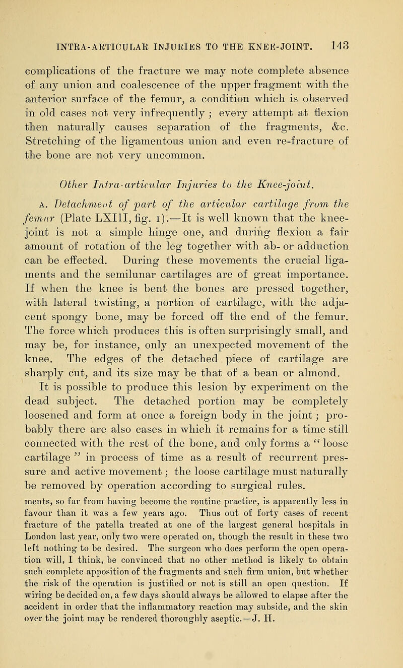 complications of tlie fracture we may note complete absence of any union and coalescence of the upper fragment with the anterior surface of the femur^ a condition which is observed in old cases not very infrequently ; every attempt at flexion then naturally causes separation of the fragments, &c. Stretching of the ligamentous union and even re-fracture of the bone are not very uncommon. Other Infra-articular Injuries to the Knee-joint. A. Detachment of part of the articular cartilage from the femur (Plate LXIII, fig. i).—It is well known that the knee- joint is not a simple hinge one, and during flexion a fair amount of rotation of the leg together with ab- or adduction can be effected. During these movements the crucial liga- ments and the semilunar cartilages are of great importance. If when the knee is bent the bones are pressed together, with lateral twisting, a portion of cartilage, with the adja- cent spongy bone, may be forced off the end of the femur. The force which produces this is often surprisingly small, and may be, for instance, only an unexpected movement of the knee. The edges of the detached piece of cartilage are sharply cut, and its size may be that of a bean or almond. It is possible to produce this lesion by experiment on the dead subject. The detached portion may be completely loosened and form at once a foreign body in the joint; pro- bably there are also cases in which it remains for a time still connected with the rest of the bone, and only forms a  loose cartilage  in process of time as a result of recurrent pres- sure and active movement; the loose cartilage must naturally be removed by operation according to surgical rules. ments, so far from having become the routine practice, is apparently less in favour than it was a few years ago. Thus out of forty cases of recent fracture of the patella treated at one of the largest general hospitals in London last year, only two were operated on, though the result in these two left nothing to be desired. The surgeon who does perform the open opera- tion will, I think, be convinced that no other method is likely to obtain such complete apposition of the fragments and such firm union, but whether the risk of the operation is justified or not is still an open question. If wiring be decided on, a few days should always be allowed to elapse after the accident in order that the inflammatory reaction may subside, and the skin over the joint may be rendered thoroughly aseptic.—J. H.