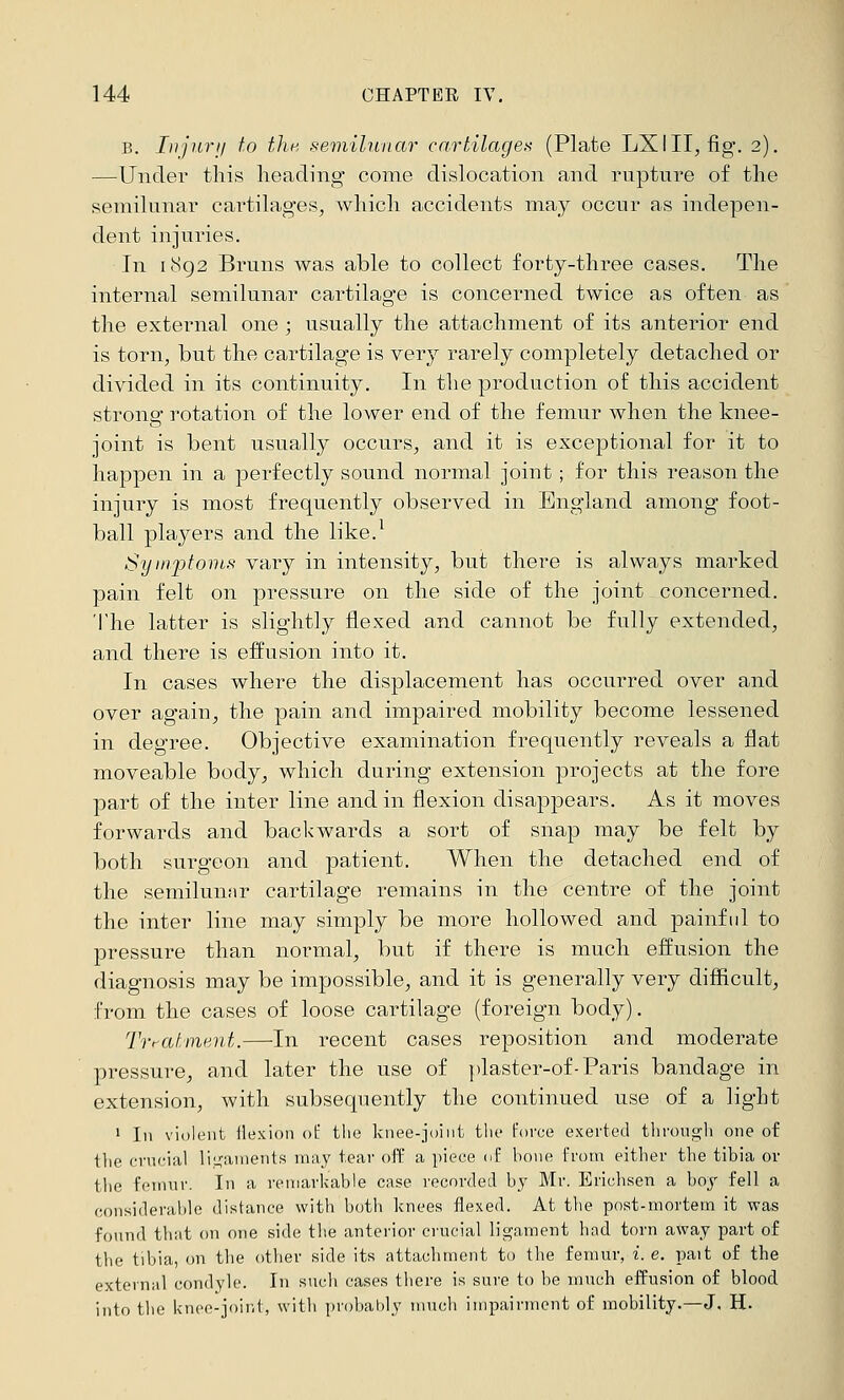 B. InjurII to the, semilunar cartilages (Plate LXIII, fig. 2). —Under this heading come dislocation and rupture of the semilunar cai'tilages, which accidents may occur as indepen- dent injuries. In 1892 Bruns was able to collect forty-three cases. The internal semilunar cartilage is concerned twice as often as the external one ; usually the attachment of its anterior end is torn, but the cartilage is very rarely completely detached or divided in its continuity. In the production of this accident strong rotation of the lower end of the femur when the knee- joint is bent usually occurs, and it is exceptional for it to happen in a perfectly sound normal joint; for this reason the injury is most frequently observed in England among foot- ball players and the like.^ Syinjjtoins vary in intensity, but there is always marked pain felt on pressure on the side of the joint concerned. 'Ihe latter is slightly flexed and cannot be fully extended, and there is effusion into it. In cases where the displacement has occurred over and over again, the pain and impaired mobility become lessened in degree. Objective examination frequently reveals a flat moveable body, which during extension projects at the fore part of the inter line and in flexion disappears. As it moves forwards and backwards a sort of snap may be felt by both surgeon and patient. When the detached end of the semilunar cartilage remains in the centre of the joint the inter line may simply be more hollowed and painful to pressure than normal, but if there is much effusion the diagnosis may be impossible, and it is generally very difficult, from the cases of loose cartilage (foreign body). Treatment.—In recent cases reposition and moderate pressure, and later the use of ])laster-of-Paris bandage in extension, with subsequently the continued use of a light 1 In violent ilexion ot the knee-joint tlie (-'orce exerted tlirongh one of tlie crucial li.L^ainents may tear off a piece of bone from either the tibia or tlie femur. In a remarkable case recorded by Mr. Erichsen a boy fell a considerable distance with both knees flexed. At the post-mortem it was found that on one side the anterior crucial ligament hod torn away part of the tibia, on the other side its attachment to the femur, i.e. pait of the externnl condyle. In such cases there is sure to be much effusion of blood into the knee-joint, with probably much impairment of mobility.—J, H.