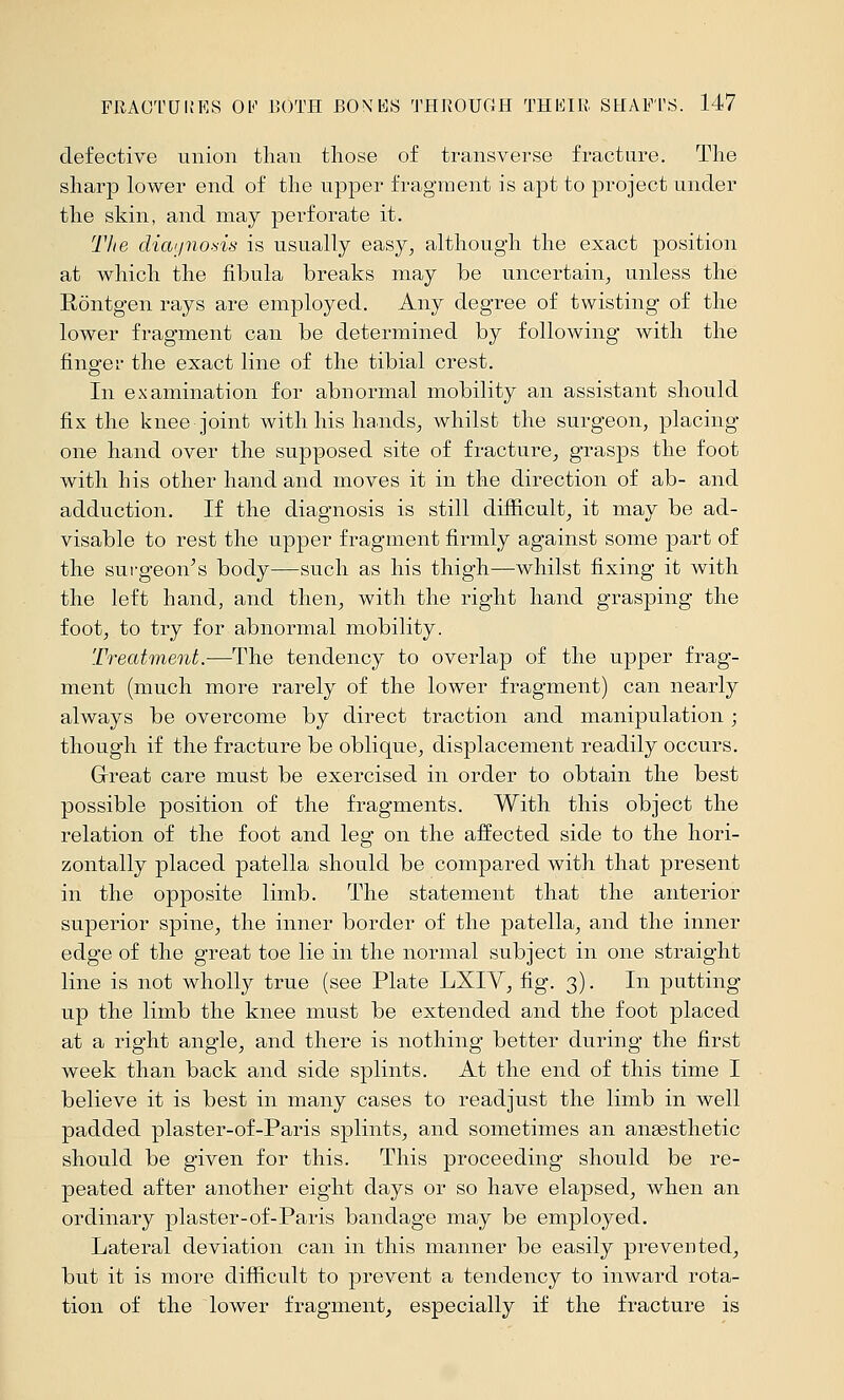 defective union than those of transverse fracture. The sharp lower end of the upper fragment is apt to project under the skin, and may perforate it. The diaijnods is usually easy, although the exact position at which the fibula breaks may be uncertain, unless the Röntgen rays are employed. Any degree of twisting of the lower fragment can be determined by following with the finger the exact line of the tibial crest. In examination for abnormal mobility an assistant should fix the knee joint Avith his hands, whilst the surgeon, placing one hand over the supposed site of fracture, grasps the foot with his other hand and moves it in the direction of ab- and adduction. If the diagnosis is still difficult, it may be ad- visable to rest the upper fragment firmly against some part of the surgeon's body—such as his thigh—whilst fixing it with the left hand, and then, with the right hand grasping the foot, to try for abnormal mobility. Treatment.—The tendency to overlap of the upper frag- ment (much more rarely of the lower fragment) can nearly always be overcome by direct traction and manipulation ; though if the fracture be oblique, displacement readily occurs. Grreat care must be exercised in order to obtain the best possible position of the fragments. With this object the relation of the foot and leg on the affected side to the hori- zontally placed patella should be compared with that present in the opposite limb. The statement that the anterior superior spine, the inner border of the patella, and the inner edge of the great toe lie in the normal subject in one straight line is not wholly true (see Plate LXIV, fig. 3). In putting up the limb the knee must be extended and the foot placed at a right angle, and there is nothing better during the first week than back and side splints. At the end of this time I believe it is best in many cases to readjust the limb in well padded plaster-of-Paris splints, and sometimes an aneesthetic should be given for this. This proceeding should be re- peated after another eight days or so have elapsed, when an ordinary plaster-of-Paris bandage may be employed. Lateral deviation can in this manner be easily prevented, but it is more difficult to prevent a tendency to inward rota- tion of the lower fragment, especially if the fracture is