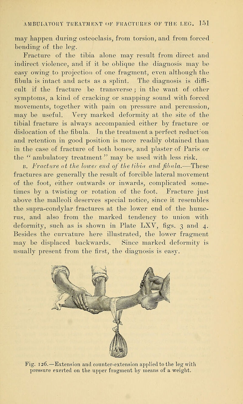 may happen during osteoclasis^ from torsion, and from forced bending of tlie leg. Fracture of the tibia alone may result from direct and indirect violence, and if it be oblique the diagnosis may be easy owing to projection of one fragment, even although the fibula is intact and acts as a splint. The diagnosis is diffi- cult if the fracture be transverse ; in the want of other symptoms, a kind of cracking or snapping sound with forced movements, together with pain on pressure and percussion, may be useful. Very marked deformity at the site of the tibial fracture is always accompanied either by fracture or dislocation of the fibula. In the treatment a perfect reduction and retention in good position is more readily obtained than in the case of fracture of both bones, and plaster of Paris or the  ambulatory treatment may be used with less risk. 13. Fracture ot the lower end of the tihin and fibula.—These fractures are generally the result of forcible lateral movement of the foot, either outwards or inwards, complicated some- times by a twisting or rotation of the foot. Fracture just above the malleoli deserves special notice, since it resembles the supra-condylar fractures at the lower end of the hume- rus, and also from the marked tendency to union with deformity, such as is shown in Plate LXV, figs. 3 and 4. Besides the curvature here illustrated, the lower fragment may be displaced backwards. Since marked deformity is usually present from the first, the diagnosis is easy. ?^ • ' \\> r - - - .;*■- ^^ S^ .'-1 ^^^^-' ' IR\ ^ . /-t Fig. 126.—Extension and counter-extension applied to the leg with pressure exerted on the upper fragment by means of a weight.