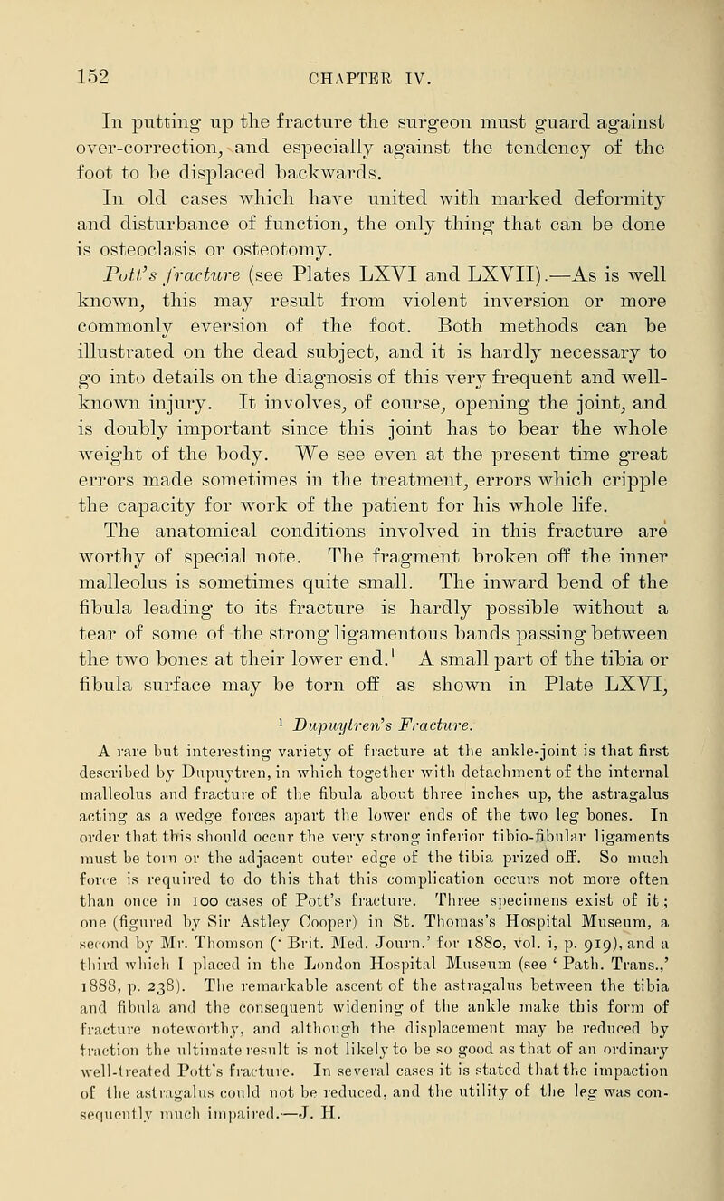 152 CHAPTER IV. In putting np tlie fracture the surgeon must guard against over-correction^ • and especially against the tendency of the foot to be displaced backwards. In old cases which have united with marked deformity and disturbance of function^ the only thing that can be done is osteoclasis or osteotomy. Putt's fracture (see Plates LXYI and LXVII).—As is well known^ this may result from violent inversion or more commonly eversion of the foot. Both methods can be illustrated on the dead subject, and it is hardly necessary to go into details on the diagnosis of this very frequent and well- known injury. It involves, of course, opening the joint, and is doubly important since this joint has to bear the whole weight of the body. We see even at the present time great errors made sometimes in the treatment, errors which cripple the capacity for work of the patient for his whole life. The anatomical conditions involved in this fracture are worthy of special note. The fragment broken off the inner malleolus is sometimes quite small. The inward bend of the fibula leading to its fracture is hardly possible without a tear of some of the strong ligamentous bands passing between the two bones at their lower end.' A small part of the tibia or fibula surface may be torn off as shown in Plate LXVI, ^ Dupuytren's Fracture. A rave hut interesting variety of fracture at the ankle-joint is that first descrihed bj Dupuytren, in which togetlier with detachment of the internal malleolus and fracture of the fibula about three inches up, the astragalus acting as a wedge forces apart the lower ends of the two leg bones. In order that this should occur the very strong inferior tibio-fibular ligaments must be torn or the adjacent outer edge of the tibia prized off. So much force is required to do this that this complication occurs not more often than once in loo cases of Pott's fracture. Three specimens exist of it; one (figured by Sir Astley Cooper) in St. Thomas's Hospital Museum, a second by Mr. Thomson ( Brit. Med. Journ.' for 1880, vol. i, p. 919), and a third wliicli I placed in the London Hospital Museum (see ' Path. Trans.,' 1888, p. 238). Tiie remarkable ascent of the astragalus between the tibia and fibula and the consequent widening of the ankle make this form of fracture noteworthy, and although the displacement may be reduced by traction the ultimate result is not likely to be so good as that of an ordinary weli-lieated Pott's fracture. In several cases it is stated tliatthe impaction of the astragalus could not be reduced, and the utility of the leg was con- sequently much ini))iiired.—J. H.