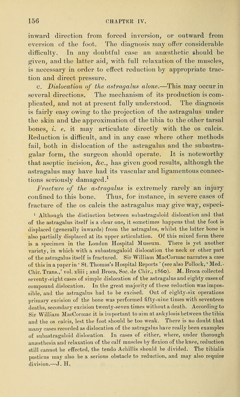 inward direction from forced in\^ersion^ or outward from aversion of tlie foot. The diagnosis may oifer considerable difficulty. In any doubtful case an ansestlietic should be giveuj and the latter aid^ with full relaxation of the muscles^ is necessary in order to effect reduction by appropriate trac- tion and direct pressure. c. Dislocation of the astragalus alone.—This may occur in several directions. The mechanism of its production is com- plicated, and not at present fully understood. The diagnosis is fairly easy owing to the projection of the astragalus under the skin and the approximation of the tibia to the other tarsal bones, i. e. it may articulate directly with the os calcis. Reduction is difficult, and in any case where other methods fail, both in dislocation of the astragalus and the subastra- galar form, the surgeon should operate. It is noteworthy that aseptic incision, &c., has given good results, although the astragalus may have had its vascular and ligamentous connec- tions seriously damaged.-^ Fracture of the astragalus is extremely rarely an injury confined to this bone. Thus, for instance, in severe cases of fracture of the os calcis the astragalus may give way, especi- ' Although the distinction between subastragaloid dislocation and that of the astragalus itself is a clear one, it sometimes happens that the foot is displaced (generally inwards) from the astragalus, whilst the latter bone is also partially displaced at its upper articulation. Of this mixed form there is a specimen in the London Hospital Museum. There is yet another variety, in which with a subastragaloid dislocation the neck or other part of the astragalus itself is fractured. Sir William MacCormac narrates a case of this in a paper in ' St. Thomas's Hospital Reports ' (see also Pollock,' Med.- Chir. Trans.,' vol. xliii; and Broca, Soc. de Chir., i860). M. Broca collected seventy-eight cases of simple dislocation of the astragalus and eighty cases of compound dislocation. In the great majority of tliese reduction was impos- sible, and the astragalus had to be excised. Out of eighty-six operations primary excision of the bone was performed fifty-nine times with seventeen deaths, secondary excision twenty-seven times without a death. According to Sir William MacCormac it is important to aim at ankylosis between the tibia and the os calcis, lest tlie foot should be too weak. There is no doubt that many cases recorded as dislocation of the astragalus have really been examples of subastragaloid dislocation. In cases of either, where, under thorough anaesthesia and relaxation of the calf muscles by flexion of the knee, reduction still cannot be effected, the tendo Acliillis should be divided. The tibialis posticus may also be a serious obstacle to reduction, and may also require division.—J. H.