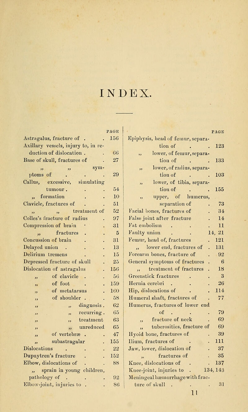 INDEX. Astrsigalus, fracture of . Axillary vessels^ injui'y to, iu re duction of dislocation . Base of skull, fractures of sym ptoms of Callus, excessive, simulating tumour . „ formation Clavicle, fractures of „ „ treatment of Colles's fracture of radius Compression of brain „ fractures Concussion of brain Delayed union Delirium tremens Depressed fracture of skull Dislocation of astragalus „ of clavicle . „ of foot „ of metatarsus „ of shoulder . ,j „ diagnosis „ „ recurring „ „ treatment „ „ unreduced „ of vertebra . „ subastragalar Dislocations Dupuytren's fracture Elbow, dislocations of „ sprain in young children, pathology of . Elbo'.v-joiut, injuries to . PAGE 156 66 27 29 54 10 51 52 97 31 5 31 13 15 25 156 56 159 160 58 62 65 63 65 47 155 22 152 92 86 Epiphysis, head of femur, separa- tion of . . 123 ,, lower, of femur, separa- tion of . . 133 „ lower, of radius, separa- tion of . . 103 „ lower, of tibia, separa- tion of . . 155 „ upper, of humerus, separation of . 73 Facial bones, fractures of . 34 False joint after fracture . 14 Fat embolism . . .11 Faulty union . . 14, 21 Femur, head of, fractures . 121 „ lower end, fractures of . 131 Forearm bones, fracture of . 92 General symptoms of fractures . 6 ,, treatment of fractures . 18 Greenstick fractures . . 3 Hernia cerebri . . .26 Hip, dislocations of . . 114 Humeral shaft, fractures of . 77 Humerus, fractures of lower end of . . .79 „ fracture of neck . 69 „ tuberosities, fracture of 69 Hyoid bone, fractures of . 39 Ilium, fractures of . .111 Jaw, lower, dislocation of . 37 „ fractures of . 35 Knee, dislocations of . . 137 Knee-joint, injuries to . 134,143 Meningeal hsBmorrhage with frac- ture of skull . . .31 11