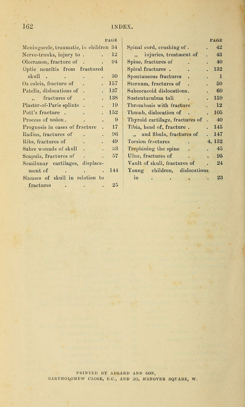 PAGE PAÖE Meningocele, traumatic, in cliildr en 34 Spinal cord, crushing of . 42 Nerve-trunks, injury to . 12 ,, injuries, treatment of 43 Olecranon, fracture of . 94 Spine, fractures of 40 Optic neuritis from fractured Spiral fractures . 132 skull . . . . 30 Spontaneous fractures . 1 Os calcis, fracture of 157 Sternum, fractures of 50 Patella, dislocations of . 137 Subcoracoid dislocations. 60 ,, fractures of 188 Sustentaculum tali 159 Plaster-of-Paris splints . 19 Thrombosis with fracture 12 Pott's fracture , 152 Thumb, dislocation of 105 Process of union, 9 Thyroid cartilage, fractures of 40 Prognosis in cases of fracture 17 Tibia, head of, fracture . 145 Radius, fractures of 96 „ and fibula, fractures of 147 Ribs, fractures of 49 Torsion fractures 4, 132 Sabre wounds of skull . b3 Trephining the spine 45 Scapula, fractures of 57 Ulna, fractures of . 95 Semilunar cartilages, displace Vault of skull, fractures of 24 ment of 144 Young children, dislocations Sinuses of skull in relation tc in . . 23 fractures 25 riilNTED BT ADLABD AND SON, IJAKTHOLOMEW CLOSE, E.G., AND 20, HANOVER SQUARE, W.