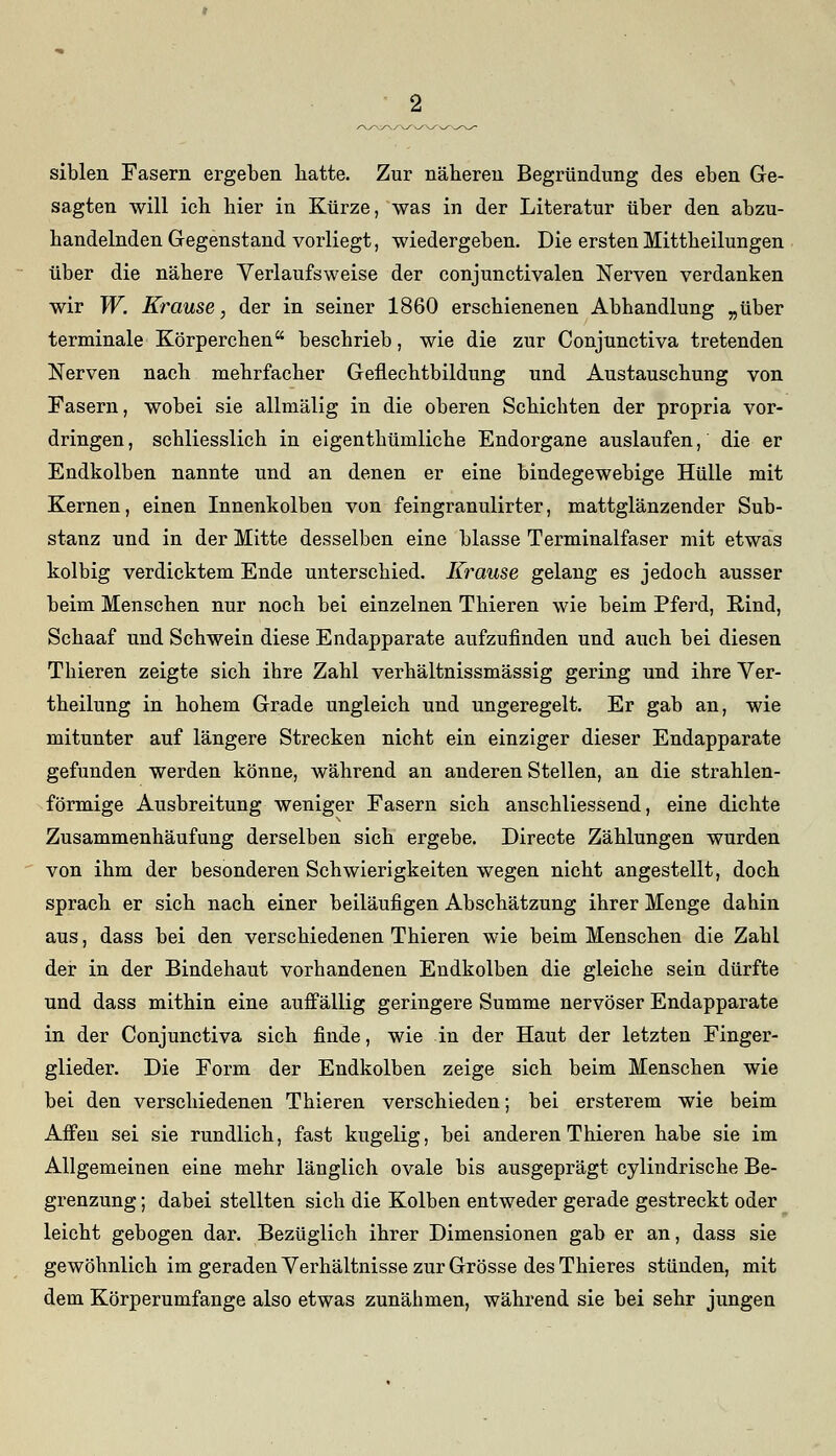 siblen Fasern ergeben hatte. Zur näheren Begründung des eben Ge- sagten will ich hier in Kürze, was in der Literatur über den abzu- handelnden Gegenstand vorliegt, wiedergeben. Die ersten Mittheilungen über die nähere Verlaufsweise der conjunctivalen Nerven verdanken wir W. Krause, der in seiner 1860 erschienenen Abbandlung „über terminale Körperchen beschrieb, wie die zur Conjunctiva tretenden Nerven nach mehrfacher Geflechtbildung und Austauschung von Fasern, wobei sie allmälig in die oberen Schichten der propria vor- dringen , schliesslich in eigentümliche Endorgane auslaufen, die er Endkolben nannte und an denen er eine bindegewebige Hülle mit Kernen, einen Innenkolben von feingranulirter, mattglänzender Sub- stanz und in der Mitte desselben eine blasse Terminalfaser mit etwas kolbig verdicktem Ende unterschied. Krause gelang es jedoch ausser beim Menschen nur noch bei einzelnen Thieren wie beim Pferd, Rind, Schaaf und Schwein diese Endapparate aufzufinden und auch bei diesen Thieren zeigte sich ihre Zahl verhältnissmässig gering und ihre Ver- keilung in hohem Grade ungleich und ungeregelt. Er gab an, wie mitunter auf längere Strecken nicht ein einziger dieser Endapparate gefunden werden könne, während an anderen Stellen, an die strahlen- förmige Ausbreitung weniger Fasern sich anschliessend, eine dichte Zusammenhäufung derselben sich ergebe. Directe Zählungen wurden von ihm der besonderen Schwierigkeiten wegen nicht angestellt, doch sprach er sich nach einer beiläufigen Abschätzung ihrer Menge dahin aus, dass bei den verschiedenen Thieren wie beim Menschen die Zahl der in der Bindehaut vorhandenen Endkolben die gleiche sein dürfte und dass mithin eine auffällig geringere Summe nervöser Endapparate in der Conjunctiva sich finde, wie in der Haut der letzten Finger- glieder. Die Form der Endkolben zeige sich beim Menschen wie bei den verschiedenen Thieren verschieden; bei ersterem wie beim Affen sei sie rundlich, fast kugelig, bei anderen Thieren habe sie im Allgemeinen eine mehr länglich ovale bis ausgeprägt cylindrische Be- grenzung ; dabei stellten sich die Kolben entweder gerade gestreckt oder leicht gebogen dar. Bezüglich ihrer Dimensionen gab er an, dass sie gewöhnlich im geraden Verhältnisse zur Grösse des Thieres stünden, mit dem Körperumfange also etwas zunähmen, während sie bei sehr jungen