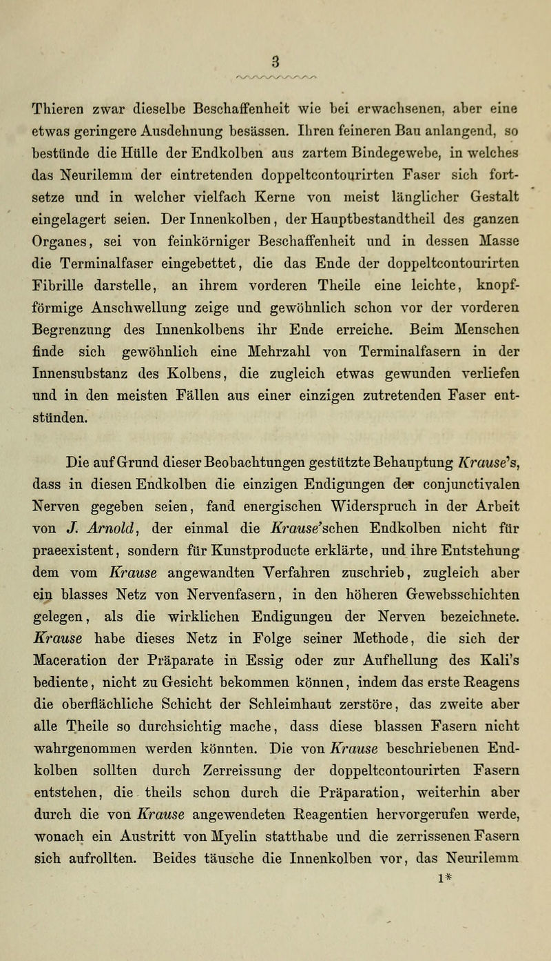 Thieren zwar dieselbe Beschaffenheit wie bei erwachsenen, aber eine etwas geringere Ausdehnung besässen. Ihren feineren Bau anlangend, so bestünde die Hülle der Endkolben aus zartem Bindegewebe, in welches das Neurilemm der eintretenden doppeltcontourirten Faser sich fort- setze und in welcher vielfach Kerne von meist länglicher Gestalt eingelagert seien. Der Innenkolben, der Hauptbestandteil des ganzen Organes, sei von feinkörniger Beschaffenheit und in dessen Masse die Terminalfaser eingebettet, die das Ende der doppeltcontourirten Fibrille darstelle, an ihrem vorderen Theile eine leichte, knopf- förmige Anschwellung zeige und gewöhnlich schon vor der vorderen Begrenzung des Innenkolbens ihr Ende erreiche. Beim Menschen finde sich gewöhnlich eine Mehrzahl von Terminalfasern in der Innensubstanz des Kolbens, die zugleich etwas gewunden verliefen und in den meisten Fällen aus einer einzigen zutretenden Faser ent- stünden. Die auf Grund dieser Beobachtungen gestützte Behauptung Krause's, dass in diesen Endkolben die einzigen Endigungen der conjunctivalen Nerven gegeben seien, fand energischen Widerspruch in der Arbeit von J. Arnold, der einmal die ifrawse'schen Endkolben nicht für praeexistent, sondern für Kunstproducte erklärte, und ihre Entstehung dem vom Krause angewandten Verfahren zuschrieb, zugleich aber ein blasses Netz von Nervenfasern, in den höheren Gewebsschichten gelegen, als die wirklichen Endigungen der Nerven bezeichnete. Krause habe dieses Netz in Folge seiner Methode, die sich der Maceration der Präparate in Essig oder zur Aufhellung des Kali's bediente, nicht zu Gesicht bekommen können, indem das erste Reagens die oberflächliche Schicht der Schleimhaut zerstöre, das zweite aber alle Theile so durchsichtig mache, dass diese blassen Fasern nicht wahrgenommen werden könnten. Die von Krause beschriebenen End- kolben sollten durch Zerreissung der doppeltcontourirten Fasern entstehen, die theils schon durch die Präparation, weiterhin aber durch die von Krause angewendeten Reagentien hervorgerufen werde, wonach ein Austritt von Myelin statthabe und die zerrissenen Fasern sich aufrollten. Beides täusche die Inuenkolben vor, das Neurilemm l*