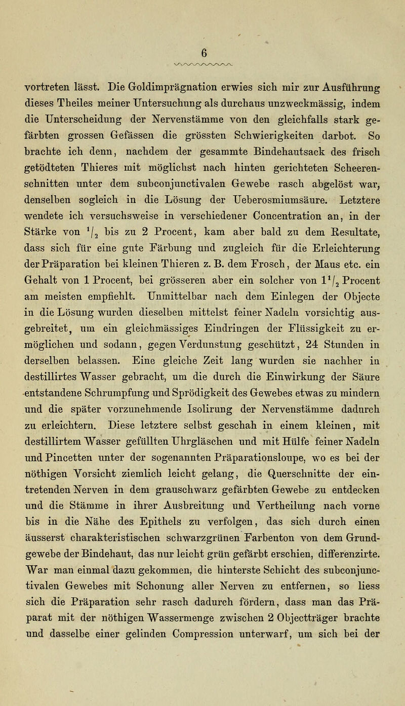 vortreten lässt. Die Goldimprägnation erwies sich mir zur Ausführung dieses Theiles meiner Untersuchung als durchaus unzweckmässig, indem die Unterscheidung der Nervenstämme von den gleichfalls stark ge- färbten grossen Gefässen die grössten Schwierigkeiten darbot. So brachte ich denn, nachdem der gesammte Bindehautsack des frisch getödteten Thieres mit möglichst nach hinten gerichteten Scheeren- schnitten unter dem subconjunctivalen Gewebe rasch abgelöst war, denselben sogleich in die Lösung der Ueberosmiumsäure. Letztere wendete ich versuchsweise in verschiedener Concentration an, in der Stärke von */2 bis zu 2 Procent, kam aber bald zu dem Resultate, dass sich für eine gute Färbung und zugleich für die Erleichterung der Präparation bei kleinen Thieren z. B. dem Frosch, der Maus etc. ein Gehalt von 1 Procent, bei grösseren aber ein solcher von l1/2 Procent am meisten empfiehlt. Unmittelbar nach dem Einlegen der Objecte in die Lösung wurden dieselben mittelst feiner Nadeln vorsichtig aus- gebreitet, um ein gleicbmässiges Eindringen der Flüssigkeit zu er- möglichen und sodann, gegen Verdunstung geschützt, 24 Stunden in derselben belassen. Eine gleiche Zeit lang wurden sie nachher in destillirtes Wasser gebracht, um die durch die Einwirkung der Säure -entstandene Schrumpfung und Sprödigkeit des Gewebes etwas zu mindern und die später vorzunehmende Isolirung der Nervenstämme dadurch zu erleichtern. Diese letztere selbst geschah in einem kleinen, mit destillirtem Wasser gefüllten Uhrgläschen und mit Hülfe feiner Nadeln und Pincetten unter der sogenannten Präparationsloupe, wo es bei der nöthigen Vorsicht ziemlich leicht gelang, die Querschnitte der ein- tretenden Nerven in dem grauschwarz gefärbten Gewebe zu entdecken und die Stämme in ihrer Ausbreitung und Vertheilung nach vorne bis in die Nähe des Epithels zu verfolgen, das sich durch einen äusserst charakteristischen schwarzgrünen Farbenton von dem Grund- gewebe der Bindehaut, das nur leicht grün gefärbt erschien, differenzirte. War man einmal dazu gekommen, die hinterste Schicht des subconjunc- tivalen Gewebes mit Schonung aller Nerven zu entfernen, so liess sich die Präparation sehr rasch dadurch fördern, dass man das Prä- parat mit der nöthigen Wassermenge zwischen 2 Objectträger brachte und dasselbe einer gelinden Compression unterwarf, um sich bei der