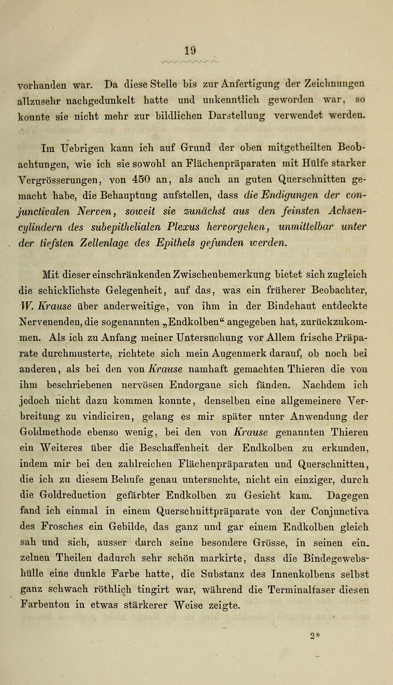 vorhanden war. Da diese Stelle bis zur Anfertigung der Zeichnungen allzusehr nachgedunkelt hatte und unkenntlich geworden war, so konnte sie nicht mehr zur bildlichen Darstellung verwendet werden. Im TJebrigen kann ich auf Grund der oben mitgetheilten Beob- achtungen, wie ich sie sowohl an Flächenpräparaten mit Hülfe starker Yergrösserungen, von 450 an, als auch an guten Querschnitten ge- macht habe, die Behauptung aufstellen, dass die Endigungen der con- junctivcden Nerven, soweit sie zunächst aus den feinsten Achsen- cylindem des subepithelialen Plexus hervorgehen, unmittelbar unter der tiefsten Zellenlage des Epithels gefunden werden. Mit dieser einschränkenden Zwischenbemerkung bietet sich zugleich die schicklichste Gelegenheit, auf das, was ein früherer Beobachter, W. Krause über anderweitige, von ihm in der Bindehaut entdeckte Nervenenden, die sogenannten „Endkolben angegeben hat, zurückzukom- men. Als ich zu Anfang meiner Untersuchung vor Allem frische Präpa- rate durchmusterte, richtete sich mein Augenmerk darauf, ob noch bei anderen, als bei den von Krause namhaft gemachten Thieren die von ihm beschriebenen nervösen Endorgane sich fänden. Nachdem ich jedoch nicht dazu kommen konnte, denselben eine allgemeinere Ver- breitung zu vindiciren, gelang es mir später unter Anwendung der Goldmethode ebenso wenig, bei den von Krause genannten Thieren ein Weiteres über die Beschaffenheit der Endkolben zu erkunden, indem mir bei den zahlreichen Elächenpräparaten und Querschnitten, die ich zu diesem Behufe genau untersuchte, nicht ein einziger, durch die Goldreduction gefärbter Endkolben zu Gesicht kam. Dagegen fand ich einmal in einem Querschnittpräparate von der Conjunctiva des Frosches ein Gebilde, das ganz und gar einem Endkolben gleich sah und sich, ausser durch seine besondere Grösse, in seinen ein- zelnen Theilen dadurch sehr schön markirte, dass die Bindegewebs- hülle eine dunkle Farbe hatte, die Substanz des Innenkolbens selbst ganz schwach röthlich tingirt war, während die Terminalfaser diesen Farbenton in etwas stäi-kerer Weise zeigte. 2*