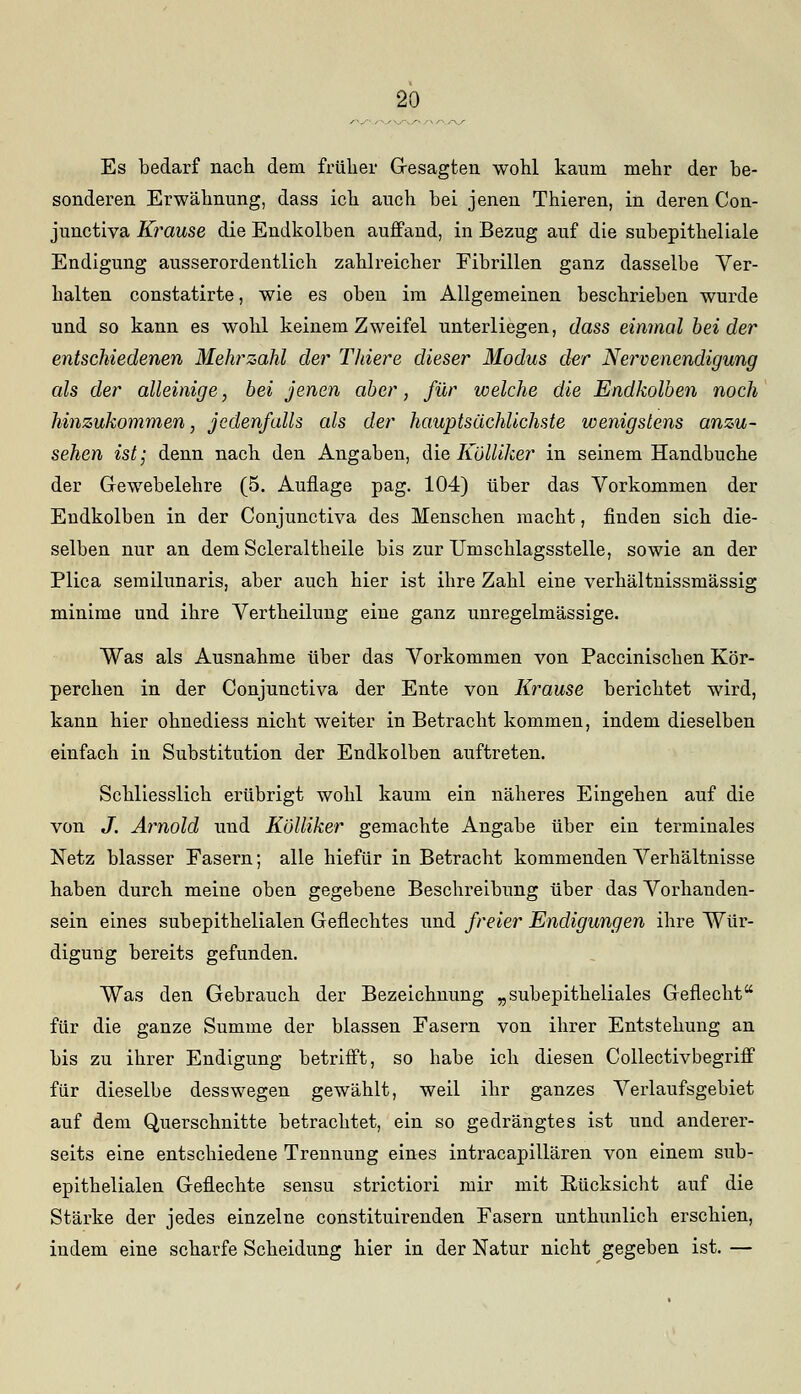 Es bedarf nach, dem früher Gesagten wohl kaum mehr der be- sonderen Erwähnung, dass ich auch bei jenen Thieren, in deren Con- junctiva Krause die Endkolben auffand, in Bezug auf die subepitheliale Endigung ausserordentlich zahlreicher Fibrillen ganz dasselbe Ver- halten constatirte, wie es oben im Allgemeinen beschrieben wurde und so kann es wohl keinem Zweifel unterliegen, dass einmal beider entschiedenen Mehrzahl der Thiere dieser Modus der Nervenendigung als der alleinige, bei jenen aber, für welche die Endkolben noch hinzukommen, jedenfalls als der hauptsächlichste wenigstens anzu- sehen ist; denn nach den Angaben, die Kölliker in seinem Handbuche der Gewebelehre (5. Auflage pag. 104) über das Vorkommen der Endkolben in der Conjunctiva des Menschen macht, finden sich die- selben nur an dem Scleraltheile bis zur Umschlagsstelle, sowie an der Plica semilunaris, aber auch hier ist ihre Zahl eine verhältnissmässig minime und ihre Vertheilung eine ganz unregelmässige. Was als Ausnahme über das Vorkommen von Paccinischen Kör- perchen in der Conjunctiva der Ente von Krause berichtet wird, kann hier ohnediess nicht weiter in Betracht kommen, indem dieselben einfach in Substitution der Endkolben auftreten. Schliesslich erübrigt wohl kaum ein näheres Eingehen auf die von J. Arnold und Kölliker gemachte Angabe über ein terminales Netz blasser Fasern; alle hiefür in Betracht kommenden Verhältnisse haben durch meine oben gegebene Beschreibung über das Vorhanden- sein eines subepithelialen Geflechtes und freier Endigungen ihre Wür- digung bereits gefunden. Was den Gebrauch der Bezeichnung „subepitheliales Geflecht für die ganze Summe der blassen Fasern von ihrer Entstehung an bis zu ihrer Endigung betrifft, so habe ich diesen Collectivbegriff für dieselbe desswegen gewählt, weil ihr ganzes Verlaufsgebiet auf dem Querschnitte betrachtet, ein so gedrängtes ist und anderer- seits eine entschiedene Trennung eines intracapillären von einem sub- epithelialen Geflechte sensu strictiori mir mit Bücksicht auf die Stärke der jedes einzelne constituirenden Fasern unthunlich erschien, indem eine scharfe Scheidung hier in der Natur nicht gegeben ist. —