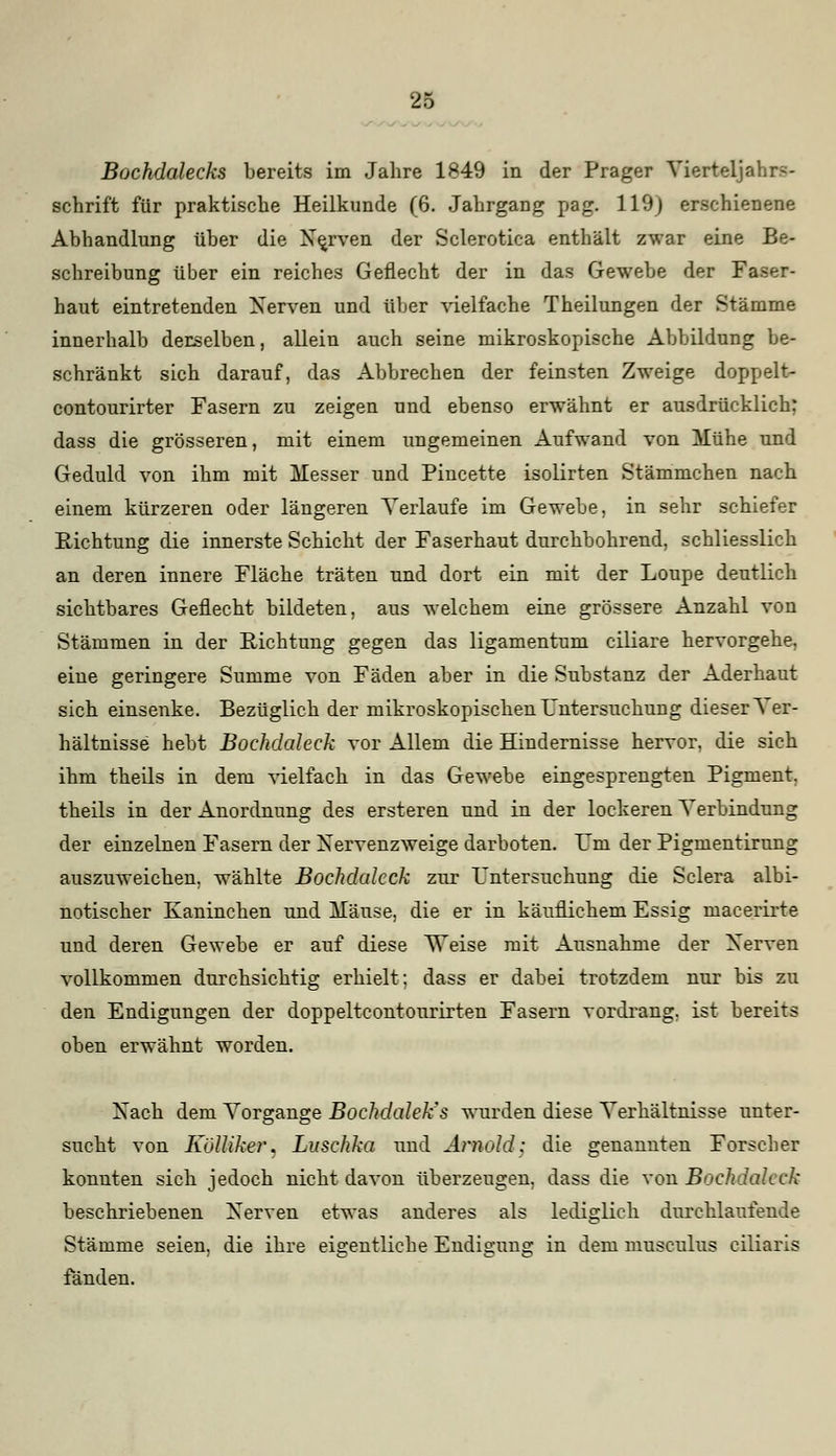 Bochdalecks bereits im Jahre 1849 in der Prager Vierteljahrs- schrift für praktische Heilkunde (6. Jahrgang pag. 119) erschienene Abhandlung über die Nerven der Sclerotica enthält zwar eine Be- schreibung über ein reiches Geflecht der in das Gewebe der Faser- haut eintretenden Nerven und über vielfache Theilungen der Stämme innerhalb derselben, allein auch seine mikroskopische Abbildung be- schränkt sich darauf, das Abbrechen der feinsten Zweige doppelt- contourirter Fasern zu zeigen und ebenso erwähnt er ausdrücklich: dass die grösseren, mit einem ungemeinen Aufwand von Mühe und Geduld von ihm mit Messer und Pincette isolirten Stämmchen nach einem kürzeren oder längeren Verlaufe im Gewebe, in sehr schiefer Richtung die innerste Schicht der Faserhaut durchbohrend, schliesslich an deren innere Fläche träten und dort ein mit der Loupe deutlich sichtbares Geflecht bildeten, aus welchem eine grössere Anzahl von Stämmen in der Richtung gegen das ligamentum ciliare hervorgehe, eine geringere Summe von Fäden aber in die Substanz der Aderhaut sich einsenke. Bezüglich der mikroskopischen Untersuchung dieser Ver- hältnisse hebt Bochdaleck vor Allem die Hindernisse hervor, die sich ihm theils in dem vielfach in das Gewebe eingesprengten Pigment, theils in der Anordnung des ersteren und in der lockeren Verbindung der einzelnen Fasern der Nervenzweige darboten. Um der Pigmentirung auszuweichen, wählte Bochdaleck zur Untersuchung die Sclera albi- notischer Kaninchen und Mäuse, die er in käuflichem Essig macerirte und deren Gewebe er auf diese Weise mit Ausnahme der Nerven vollkommen durchsichtig erhielt; dass er dabei trotzdem nur bis zu den Endigungen der doppeltcontourirten Fasern vordrang, ist bereits oben erwähnt worden. Nach dem Vorgange Bochdaleks wurden diese Verhältnisse unter- sucht von Kölliker. Luschka und Arnold; die genannten Forscher konnten sich jedoch nicht davon überzeugen, dass die von Bochdaleck beschriebenen Nerven etwas anderes als lediglich durchlaufende Stämme seien, die ihre eigentliche Endigung in dem musculus ciliaris fänden.