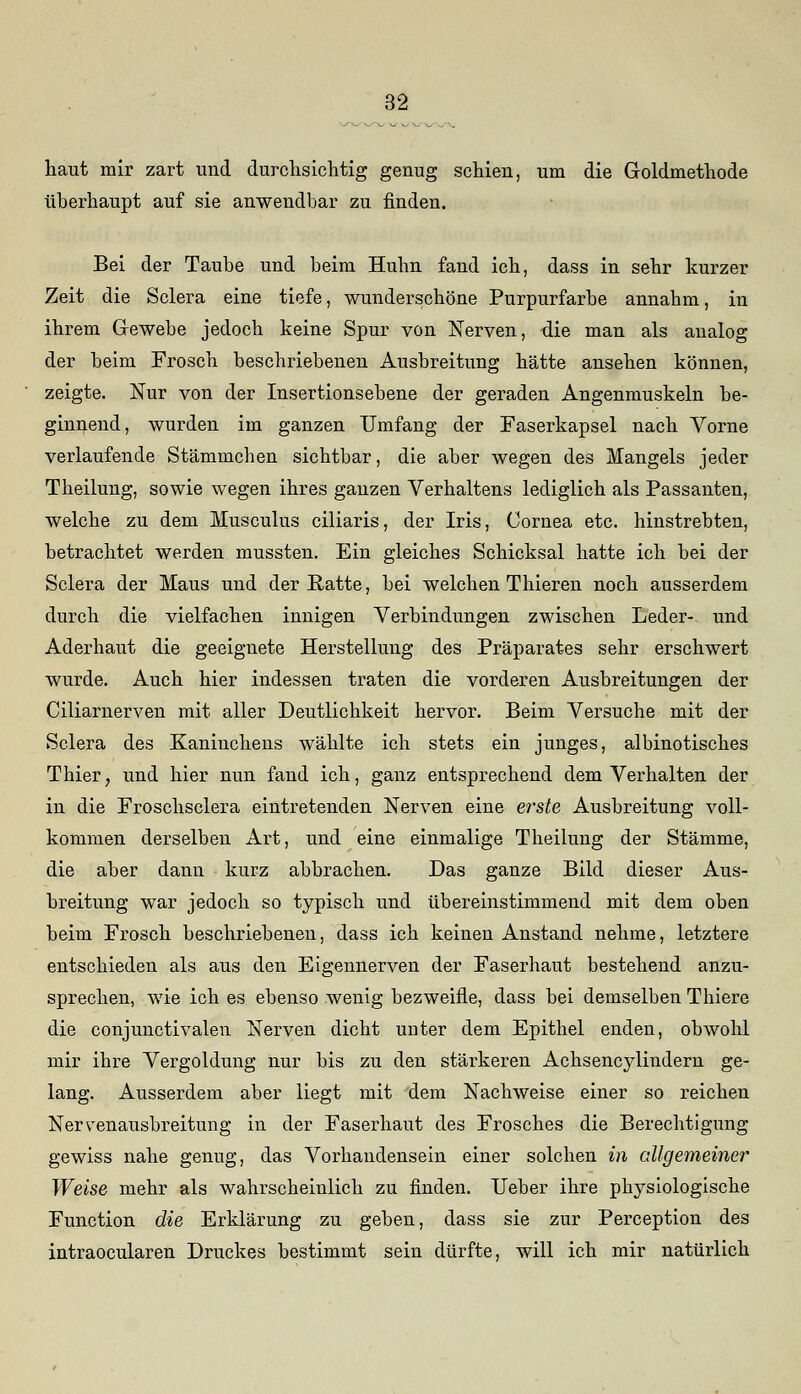 haut mir zart und durchsichtig genug schien, um die Gloldmethode überhaupt auf sie anwendbar zu finden. Bei der Taube und beim Huhn fand ich, dass in sehr kurzer Zeit die Sclera eine tiefe, wunderschöne Purpurfarbe annahm, in ihrem Grewebe jedoch keine Spur von Nerven, die man als analog der beim Frosch beschriebenen Ausbreitung hätte ansehen können, zeigte. Nur von der Insertionsebene der geraden Angenmuskeln be- ginnend, wurden im ganzen Umfang der Faserkapsel nach Vorne verlaufende Stämmchen sichtbar, die aber wegen des Mangels jeder Theilung, sowie wegen ihres ganzen Verhaltens lediglich als Passanten, welche zu dem Musculus ciliaris, der Iris, Cornea etc. hinstrebten, betrachtet werden mussten. Ein gleiches Schicksal hatte ich bei der Sclera der Maus und der Ratte, bei welchen Thieren noch ausserdem durch die vielfachen innigen Verbindungen zwischen Leder- und Aderhaut die geeignete Herstellung des Präparates sehr erschwert wurde. Auch hier indessen traten die vorderen Ausbreitungen der Ciliarnerven mit aller Deutlichkeit hervor. Beim Versuche mit der Sclera des Kaninchens wählte ich stets ein junges, albinotisches Thier; und hier nun fand ich, ganz entsprechend dem Verhalten der in die Froschsclera eintretenden Nerven eine erste Ausbreitung voll- kommen derselben Art, und eine einmalige Theilung der Stämme, die aber dann kurz abbrachen. Das ganze Bild dieser Aus- breitung war jedoch so typisch und übereinstimmend mit dem oben beim Frosch beschriebenen, dass ich keinen Anstand nehme, letztere entschieden als aus den Eigennerven der Faserhaut bestehend anzu- sprechen, wie ich es ebenso wenig bezweifle, dass bei demselben Thiere die conjunctivalen Nerven dicht unter dem Epithel enden, obwohl mir ihre Vergoldung nur bis zu den stärkeren Achsencylindern ge- lang. Ausserdem aber liegt mit dem Nachweise einer so reichen Nervenausbreitung in der Faserhaut des Frosches die Berechtigung gewiss nahe genug, das Vorhandensein einer solchen in allgemeiner Weise mehr als wahrscheinlich zu finden. Ueber ihre physiologische Function die Erklärung zu geben, dass sie zur Perception des intraocularen Druckes bestimmt sein dürfte, will ich mir natürlich