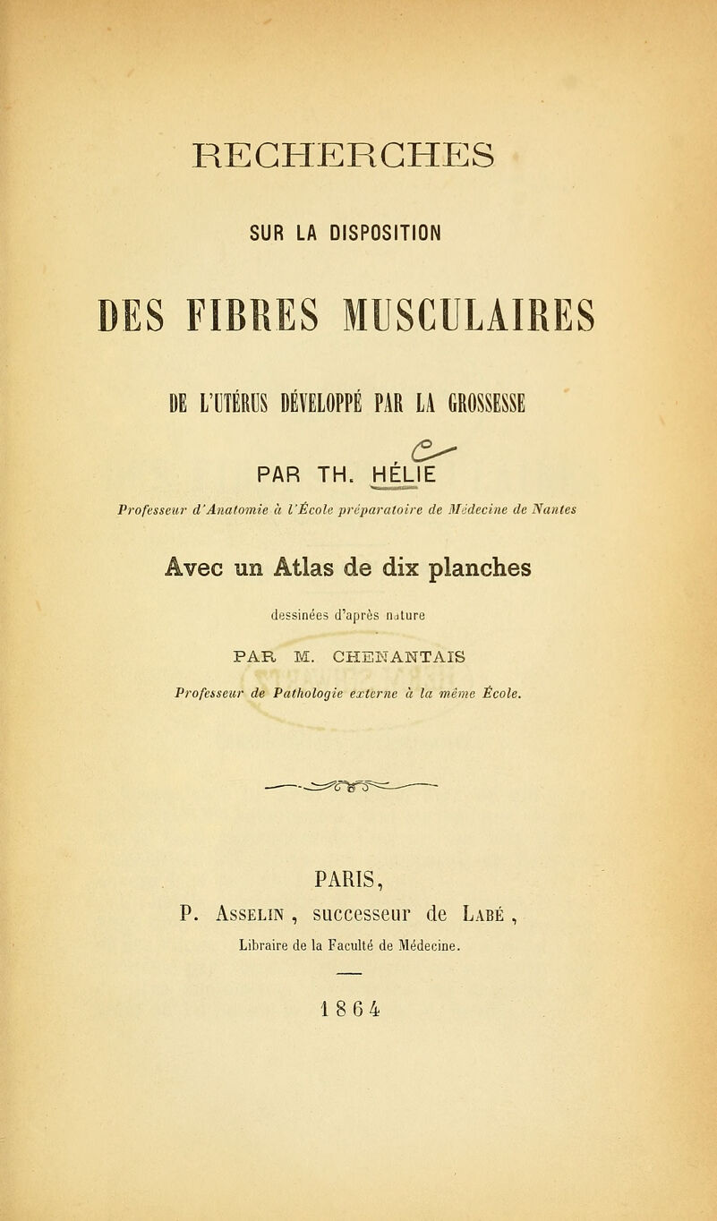 RECHERCHES SUR LA DISPOSITION DES FIBRES MUSCULAIRES Di l'IlTÉmiS DÉVEIOPPÉ PAR L4 GBOSSESSE PAR TH. HELIE Professeur d'Anatomie à l'École préparatoire de Médecine de Nantes Avec un Atlas de dix planches dessinées d'après nature PAPt M. CHEKANTAIS Professeur de Pathologie externe à la même École. PARIS, P. AssELiN , successeur de Labé , Libraire de la Faculté de Médecine. 1864