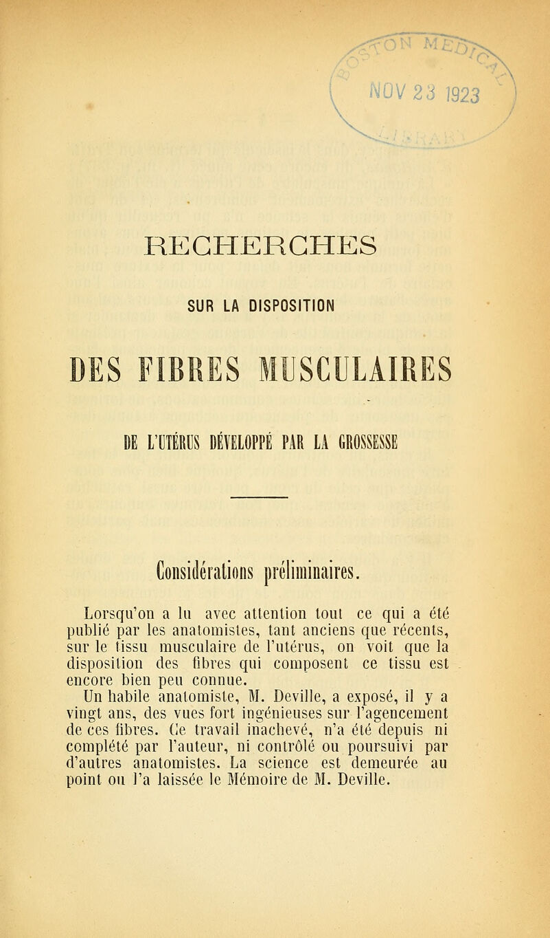 i^UV23 1923 RECHERCHES SUR LA DISPOSITION 1 L'OIÉRUS DÉVELOPPÉ PAR LA GROSSESSE Considérations préliminaires. Lorsqu'on a lu avec atlenlion loul ce qui a été publié par les anatomisles, tant anciens que récents, sur le tissu musculaire de l'utérus, on voit que la disposition des fibres qui composent ce tissu est encore bien peu connue. Un habile anatomiste, M. Deville, a exposé, il y a vingt ans, des vues fort ingénieuses sur l'agencement de ces fibres. (]e travail inachevé, n'a été depuis ni complété par l'auteur, ni contrôlé ou poursuivi par d'autres anatomistes. La science est demeurée au