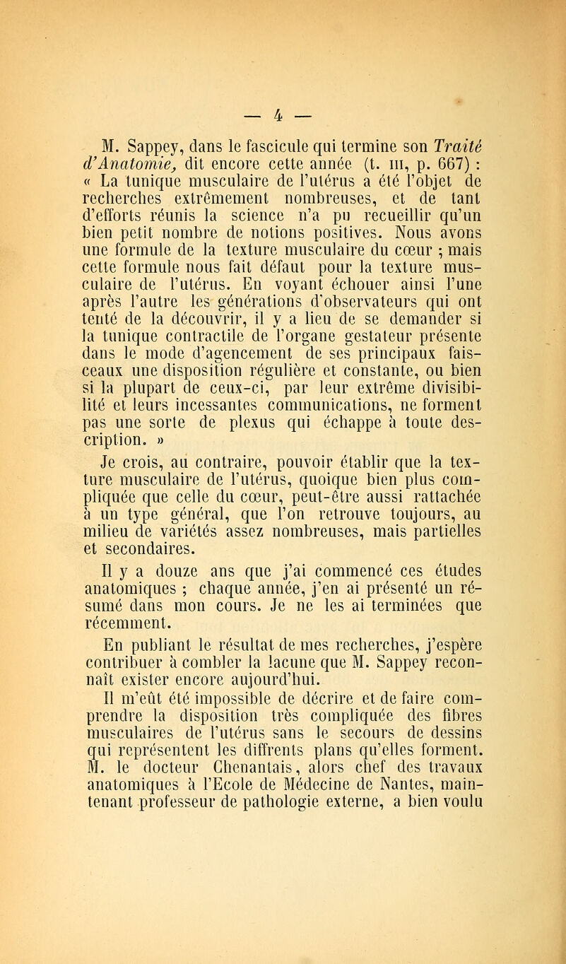 M. Sappey, dans le fascicule qui termine son Traité d'Anatomie, dit encore cette année (t. m, p. 667) : « La tunique musculaire de l'utérus a été l'objet de recherches extrêmement nombreuses, et de tant d'efforts réunis la science n'a pu recueillir qu'un bien petit nombre de notions positives. Nous avons une formule de la texture musculaire du cœur ; mais cette formule nous fait défaut pour la texture mus- culaire de l'utérus. En voyant échouer ainsi l'une après l'autre les générations d'observateurs qui ont tenté de la découvrir, il y a heu de se demander si la tunique contractile de l'organe gestaleur présente dans le mode d'agencement de ses principaux fais- ceaux une disposition régulière et constante, ou bien si la plupart de ceux-ci, par leur extrême divisibi- lité et leurs incessantes communications, ne forment pas une sorte de plexus qui échappe à toute des- cription. » Je crois, au contraire, pouvoir étabhr que la tex- ture musculaire de l'utérus, quoique bien plus com- pliquée que celle du cœur, peut-être aussi rattachée à un type général, que l'on retrouve toujours, au milieu de variétés assez nombreuses, mais partielles et secondaires. Il y a douze ans que j'ai commencé ces études anatomiques ; chaque année, j'en ai présenté un ré- sumé dans mon cours. Je ne les ai terminées que récemment. En publiant le résultat de mes recherches, j'espère contribuer à combler la lacune que M. Sappey recon- naît exister encore aujourd'hui. Il m'eût été impossible de décrire et de faire com- prendre la disposition très compliquée des fibres musculaires de l'utérus sans le secours de dessins qui représentent les diffrents plans qu'elles forment. M. le docteur Ghenantais, alors chef des travaux anatomiques à l'Ecole de Médecine de Nantes, main- tenant professeur de pathologie externe, a bien voulu
