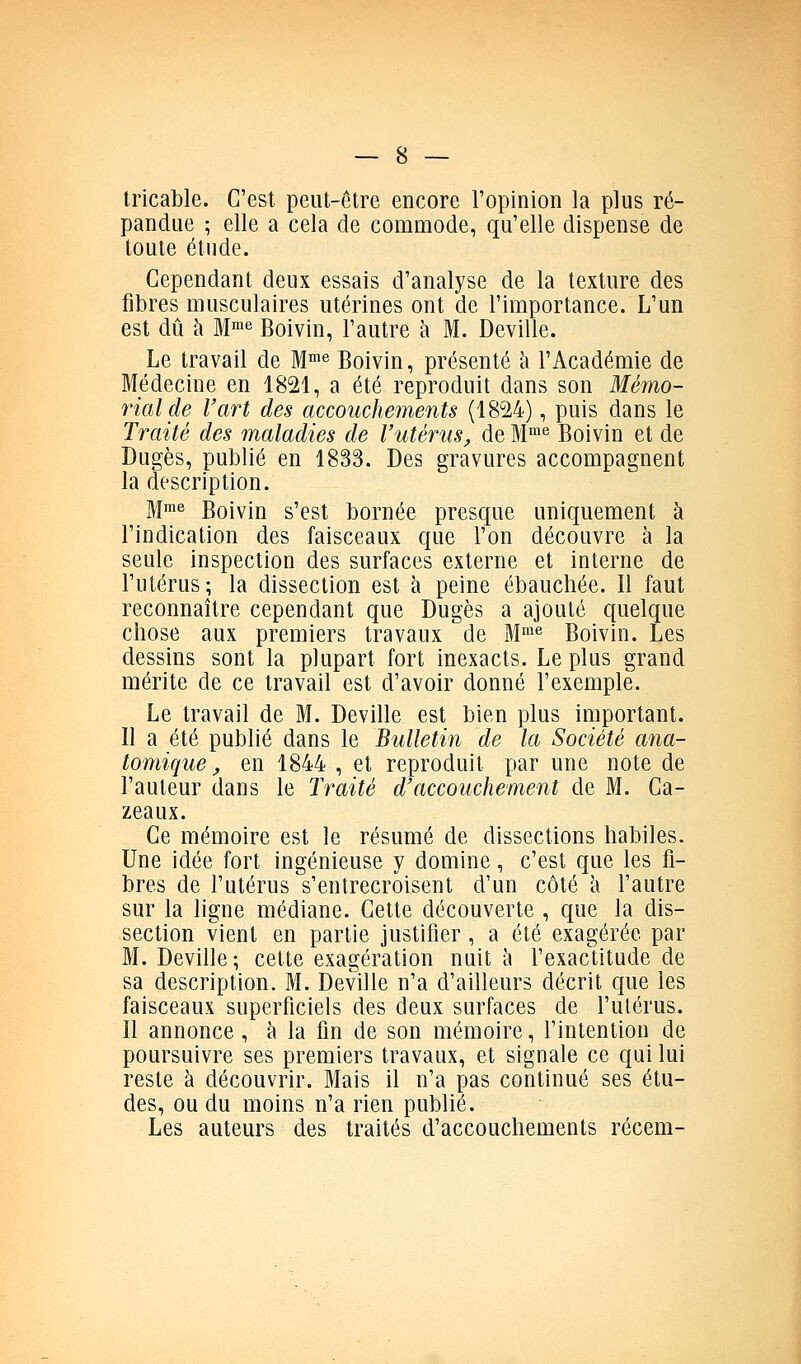 tricable. C'est peut-être encore l'opinion la plus ré- pandue ; elle a cela de commode, qu'elle dispense de toute étude. Cependant deux essais d'analyse de la texture des fibres musculaires utérines ont de l'importance. L'un est dû à M^e Boivin, l'autre à M. Deville. Le travail de M™^ Boivin, présenté à l'Académie de Médecine en 1821, a été reproduit dans son Mémo- rial de l'art des accouchements (1824), puis dans le Traité des maladies de l'utérusj, de BI™® Boivin et de Dugès, publié en 1833. Des gravures accompagnent la description. Mme Boivin s'est bornée presque uniquement à l'indication des faisceaux que l'on découvre à la seule inspection des surfaces externe et interne de l'utérus; la dissection est à peine ébauchée. Il faut reconnaître cependant que Dugès a ajouté quelque chose aux premiers travaux de M™^ Boivin. Les dessins sont la plupart fort inexacts. Le plus grand mérite de ce travail est d'avoir donné l'exemple. Le travail de M. Deville est bien plus important. Il a été publié dans le Bulletin de la Société cma- tomique, en 1844 , et reproduit par une note de l'auteur dans le Traité d'accouchement de M. Ca- zeaux. Ce mémoire est le résumé de dissections habiles. Une idée fort ingénieuse y domine, c'est que les fi- bres de l'utérus s'entrecroisent d'un côté à l'autre sur la ligne médiane. Cette découverte , que la dis- section vient en partie justifier , a été exagérée par M. Deville; cette exagération nuit à l'exactitude de sa description. M. Deville n'a d'ailleurs décrit que les faisceaux superficiels des deux surfaces de l'utérus. Il annonce , à la fin de son mémoire, l'intention de poursuivre ses premiers travaux, et signale ce qui lui reste à découvrir. Mais il n'a pas continué ses étu- des, ou du moins n'a rien publié. Les auteurs des traités d'accouchements récem-