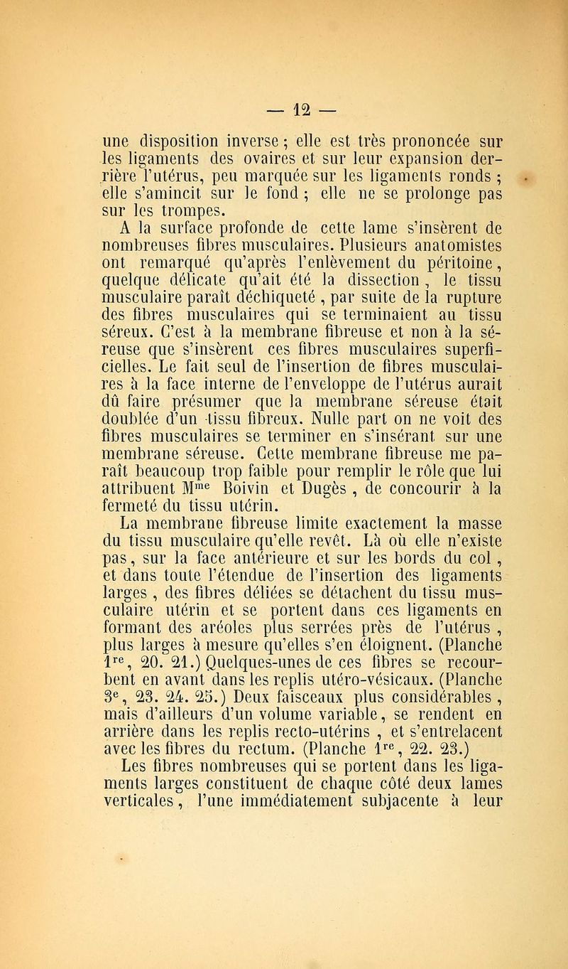 une disposition inverse ; elle est très prononcée sur les ligaments des ovaires et sur leur expansion der- rière l'utérus, peu marquée sur les ligaments ronds ; elle s'amincit sur le fond ; elle ne se prolonge pas sur les trompes. A la surface profonde de cette lame s'insèrent de nombreuses filtres musculaires. Plusieurs anatomistes ont remarqué qu'après l'enlèvement du péritoine, quelque délicate qu'ait été la dissection , le tissu musculaire paraît déchiqueté , par suite de la rupture des fibres musculaires qui se terminaient au tissu séreux. C'est à la membrane fibreuse et non à la sé- reuse que s'insèrent ces fibres musculaires superfi- cielles. Le fait seul de l'insertion de fibres musculai- res à la face interne de l'enveloppe de l'utérus aurait dû faire présumer que la membrane séreuse était doublée d'un -tissu fibreux. Nulle part on ne voit des fibres musculaires se terminer en s'insérant sur une membrane séreuse. Cette membrane fibreuse me pa- raît beaucoup trop faible pour remplir le rôle que lui attribuent M™*^ Boivin et Dugès , de concourir à la fermeté du tissu utérin. La membrane fibreuse limite exactement la masse du tissu musculaire qu'elle revêt. Là oîi elle n'existe pas, sur la face antérieure et sur les bords du col, et dans toute l'étendue de l'insertion des ligaments larges, des fibres déliées se détachent du tissu mus- culaire utérin et se portent dans ces ligaments en formant des aréoles plus serrées près de l'utérus , plus larges à mesure qu'elles s'en éloignent. (Planche l''^, 20. 21.) Quelques-unes de ces fibres se recour- bent en avant dans les replis utéro-vésicaux. (Planche 3^, 23. 24. 25.) Deux faisceaux plus considérables , mais d'ailleurs d'un volume variable, se rendent en arrière dans les replis recto-utérins , et s'entrelacent avec les fibres du rectum. (Planche l^-, 22. 23.) Les fibres nombreuses qui se portent dans les liga- ments larges constituent de chaque côté deux lames verticales, l'une immédiatement subjacente à leur