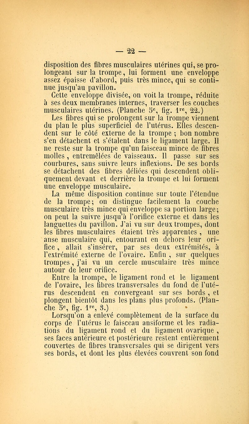 disposition des fibres musculaires utérines qui, se pro- longeant sur la trompe, lui forment une enveloppe assez épaisse d'abord, puis très mince, qui se conti- nue jusqu'au pavillon. Cette enveloppe divisée, on voit la trompe, réduite à ses deux membranes internes, traverser les couches musculaires utérines. (Planche S*', fig. l^^^, 22.) Les fibres qui se prolongent sur la trompe viennent du plan le plus superficiel de l'utérus. Elles descen- dent sur le côté externe de la trompe ; bon nombre s'en détachent et s'étalent dans le ligament large. Il ne reste sur la trompe qu'un faisceau mince de fibres molles, entremêlées de vaisseaux. Il passe sur ses courbures, sans suivre leurs inflexions. De ses bords se détachent des fibres déliées qui descendent obli- quement devant et derrière la trompe et lui forment une enveloppe musculaire. La même disposition continue sur toute l'étendue de la trompe; on distingue facilement la couche musculaire très mince qui enveloppe sa portion large; on peut la suivre jusqu'à forifice externe et dans les languettes du pavillon. J'ai vu sur deux trompes, dont les fibres musculaires étaient très apparentes , une anse musculaire qui, entourant en dehors leur ori- fice , allait s'insérer, par ses deux extrémités, à l'extrémité externe de l'ovaire. Enfin , sur quelques trompes, j'ai vu un cercle musculaire très mince autour de leur orifice. Entre la trompe, le ligament rond et le ligament de l'ovaire, les fibres transversales du fond de l'uté- rus descendent en convergeant sur ses bords , et plongent bientôt dans les plans plus profonds. (Plan- che 5«, fig. l^S 3.) Lorsqu'on a enlevé complètement de la surface du corps de l'utérus le faisceau ansiforme et les radia- tions du hgament rond et du ligament ovarique , ses faces antérieure et postérieure restent entièrement couvertes de fibres transversales qui se dirigent vers ses bords, et dont les plus élevées couvrent son fond