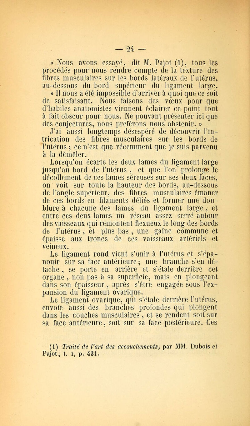 « Nous avons essayé, dit M. Pajot (1), tous les procédés pour nous rendre compte de la texture des libres musculaires sur les bords latéraux de l'utérus, au-dessous du bord supérieur du ligament large. » Il nous a été impossible d'arriver à quoi que ce soit de satisfaisant. Nous faisons des vœux pour que d'habiles anatomistes viennent éclairer ce point tout cl fait obscur pour nous. Ne pouvant présenter ici que des conjectures, nous préférons nous abstenir. » J'ai aussi longtemps désespéré de découvrir l'in- trication des libres musculaires sur les bords de l'utérus ; ce n'est que récemment que je suis parvenu à la démêler. Lorsqu'on écarte les deux lames du ligament large jusqu'au bord de l'utérus , et que l'on prolonge le décollement de ces lames séreuses sur ses deux faces, on voit sur toute la hauteur des bords, au-dessous de l'angle supérieur, des fibres musculaires émaner de ces bords en filaments déliés et former une dou- blure à chacune des lames du ligament large , et entre ces deux lames un réseau assez serré autour des vaisseaux qui remontent flexueux le long des bords de l'utérus, et plus bas, une gaîne commune et épaisse aux troncs de ces vaisseaux artériels et veineux. Le ligament rond vient s'unir à l'utérus et s'épa- nouir sur sa face antérieure ; une branche s'en dé- tache , se porte en arrière et s'étale derrière cet organe, non pas à sa superficie, mais en plongeant dans son épaisseur, après s'être engagée sous l'ex- pansion du ligament ovarique. Le ligament ovarique, qui s'étale derrière l'utérus, envoie aussi des branches profondes qui plongent dans les couches musculaires , et se rendent soit sur sa face antérieure, soit sur sa face postérieure. Ces (1) Traité de l'art des accouchements, par MM. Dubois et Pajot, t. I, p. 431.