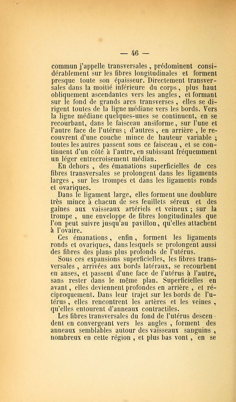 commun j'appelle transversales , prédominent consi- dérablement sur les fibres longitudinales et forment presque toute son épaisseur. Directement transver- sales dans la moitié inférieure du corps, plus haut obliquement ascendantes vers les angles, et formant sur le fond de grands arcs transverses , elles se di- rigent toutes de la ligne médiane vers les bords. Vers la ligne médiane quelques-unes se continuent, en se recourbant, dans le faisceau ansiforme, sur Tune et l'autre face de l'utérus ; d'autres, en arrière , le re- couvrent d'une couche mince de hauteur variable ; toutes les autres passent sous ce faisceau , et se con- tinuent d'un côté à l'autre, en subissant fréquemment un léger entrecroisement médian. En dehors , des émanations superficielles de ces fibres transversales se prolongent dans les ligaments larges , sur les trompes et dans les ligaments ronds et ovariques. Dans le ligament large, elles forment une doublure très mince à chacun de ses feuillets séreux et des gaines aux vaisseaux artériels et veineux ; sur la trompe , une enveloppe de fibres longitudinales que l'on peut suivre jusqu'au pavillon, qu'elles attachent à l'ovaire. Ces émanations, enfin, forment les ligaments ronds et ovariques, dans lesquels se prolongent aussi des fibres des plans plus profonds de l'utérus. Sous ces expansions superficielles, les fibres trans- versales , arrivées aux bords latéraux, se recourbent en anses, et passent d'une face de l'utérus à l'autre, sans rester dans le môme plan. Superficielles en avant, elles deviennent profondes en arrière , et ré- ciproquement. Dans leur trajet sur les bords de l'u- térus , elles rencontrent les artères et les veines , qu'elles entourent d'anneaux contractiles. Les fibres transversales du fond de l'utérus descen- dent en convergeant vers les angles , forment des anneaux semblables autour des vaisseaux sanguins , nombreux en cette région , et plus bas vont, en se