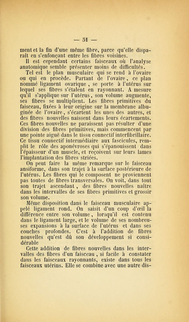 ment et la fin d'une même fibre, parce qu'elle dispa- raît en s'enfonçant entre les fibres voisines. Il est cependant certains faisceaux où l'analyse anatomique semble présenter moins de difficultés. Tel est le plan musculaire qui se rend h l'ovaire ou qui en procède. Parlant de l'ovaire, ce plan nommé ligament ovarique , se porte à l'utérus sur lequel ses fibres s'étalent en rayonnant. A mesure qu'il s'applique sur l'utérus, son volume augmente, ses fibres se multiplient. Les fibres primitives du faisceau, fixées à leur origine sur la membrane albu- ginée de l'ovaire, s'écartent les unes des autres, et des fibres nouvelles naissent dans leurs écartements. Ces fibres nouvelles ne paraissent pas résulter d'une division des fibres primitives, mais commencent par une pointe aiguë dans le tissu connectif intertibrillaire. Ce tissu connectif intermédiaire aux fascicules, rem- plit le rôle des aponévroses qui s'épanouissent dans l'épaisseur d'un muscle, et reçoivent sur leurs lames l'implantation des fibres striées. On peut faire la même remarque sur le faisceau ansiforme, dans son trajet à la surface postérieure de l'utérus. Les fibres qui le composent ne proviennent pas toutes de fibres transversales. On voit, dans tout son trajet ascendant , des fibres nouvelles naître dans les intervalles de ses fibres primitives et grossir son volume. Même disposition dans le faisceau musculaire ap- pelé ligament rond. On saisit d'un coup d'œil la différence entre son volume, lorsqu'il est contenu dans le ligament large, et le volume de ses nombreu- ses expansions à la surface de l'utérus et dans ses couches profondes. C'est à l'addition de fibres nouvelles qu'est dû son développement si consi- dérable Cette addition de fibres nouvelles dans les inter- valles des fibres d'un faisceau , si facile à constater dans les faisceaux rayonnants, existe dans tous les faisceaux utérins. Elle se combine avec une autre dis-