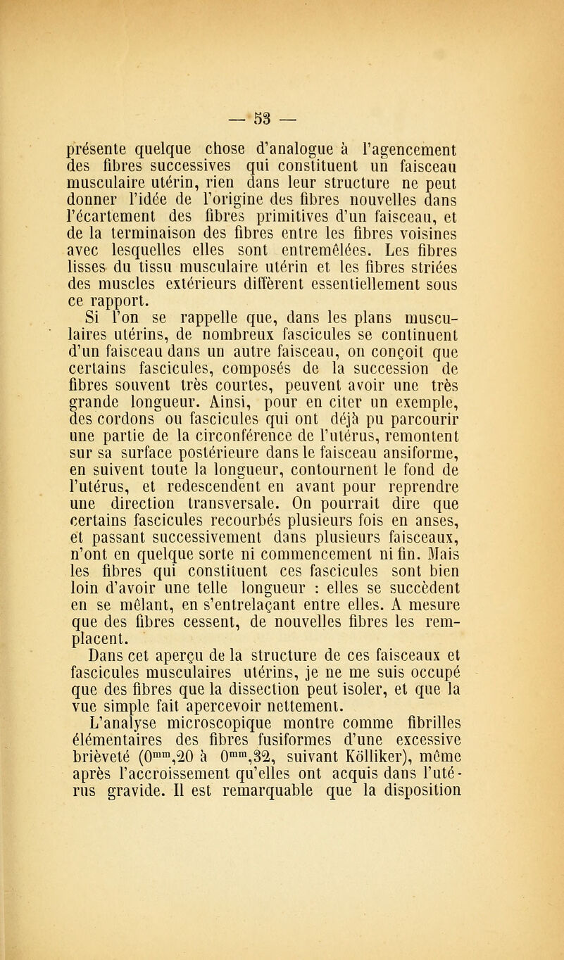présente quelque chose d'analogue à l'agencement des fibres successives qui constituent un faisceau musculaire utérin, rien dans leur structure ne peut donner l'idée de l'origine des fibres nouvelles dans l'écartement des fibres primitives d'un faisceau, et de la terminaison des fibres entre les fibres voisines avec lesquelles elles sont entremêlées. Les fibres lisses du tissu musculaire utérin et les fibres striées des muscles extérieurs diffèrent essentiellement sous ce rapport. Si l'on se rappelle que, dans les plans muscu- laires utérins, de nombreux fascicules se continuent d'un faisceau dans un autre faisceau, on conçoit que certains fascicules, composés de la succession de fibres souvent très courtes, peuvent avoir une très grande longueur. Ainsi, pour en citer un exemple, des cordons ou fascicules qui ont déjà pu parcourir une partie de la circonférence de l'utérus, remontent sur sa surface postérieure dans le faisceau ansiforme, en suivent toute la longueur, contournent le fond de l'utérus, et redescendent en avant pour reprendre une direction transversale. On pourrait dire que certains fascicules recourbés plusieurs fois en anses, et passant successivement dans plusieurs faisceaux, n'ont en quelque sorte ni commencement ni fin. Mais les fibres qui constituent ces fascicules sont bien loin d'avoir une telle longueur : elles se succèdent en se mêlant, en s'entrelaçant entre elles. A mesure que des fibres cessent, de nouvelles fibres les rem- placent. Dans cet aperçu de la structure de ces faisceaux et fascicules musculaires utérins, je ne me suis occupé que des fibres que la dissection peut isoler, et que la vue simple fait apercevoir nettement. L'analyse microscopique montre comme fibrilles élémentaires des fibres fusiformes d'une excessive brièveté (0™,20 à 0™,3^, suivant Kdlliker), même après l'accroissement qu'elles ont acquis dans l'uté- rus gravide. Il est remarquable que la disposition