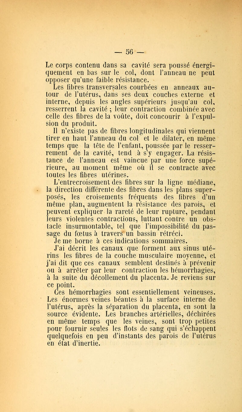 Le corps contenu dans sa cavité sera poussé énergi- quement en bas sur le col, dont l'anneau ne peut opposer qu'une faible résistance. Les fibres transversales courbées en anneaux au- tour de l'utérus, dans ses deux couches externe et interne, depuis les angles supérieurs jusqu'au col, resserrent la cavité ; leur contraction combinée avec celle des fibres de la voûte, doit concourir à l'expul- sion du produit. Il n'existe pas de fibres longitudinales qui viennent tirer en haut l'anneau du col et le dilater, en même temps que la tête de l'enfant, poussée par le resser- rement de la cavité, tend à s'y engager. La résis- tance de l'anneau est vaincue par une force supé- rieure, au moment même où il se contracte avec toutes les fibres utérines. L'entrecroisement des fibres sur la ligne médiane, la direction différente des fibres dans les plans super- posés, les croisements fréquents des fibres d'un même plan, augmentent la résistance des parois, et peuvent expliquer la rareté de leur rupture, pendant leurs violentes contractions, luttant contre un obs- tacle insurmontable, tel que l'impossibilité du pas- sage du fœtus à travers un bassin rétréci. Je me borne à ces indications sommaires. J'ai décrit les canaux que forment aux sinus uté- rins les fibres de la couche musculaire moyenne, et j'ai dit que ces canaux semblent destinés à prévenir ou à arrêter par leur contraction les hémorrhagies, à la suite du décollement du placenta. Je reviens sur ce point. Ces hémorrhagies sont essentiellement veineuses. Les énormes veines béantes à la surface interne de l'utérus, après la séparation du placenta, en sont la source évidente. Les branches artérielles, déchirées en même temps que les veines, sont trop petites pour fournir seules les flots de sang qui s'échappent quelquefois en peu d'instants des parois de l'utérus en état d'inertie.