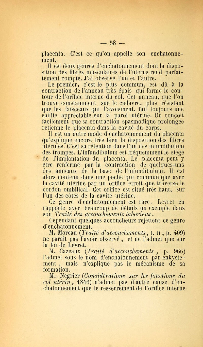 placenta. C'est ce qu'on appelle son enchatonne- ment. Il est deux genres d'enchatonnement dont la dispo- sition des fibres musculaires de l'utérus rend parfai- tement compte. J'ai observé l'un et l'autre. Le premier, c'est le plus commun, est dû k la contraction de l'anneau très épais qui forme le con- tour de l'orifice interne du col. Cet anneau, que l'on trouve constamment sur le cadavre, plus résistant que les faisceaux qui l'avoisinent, fait toujours une saillie appréciable sur la paroi utérine. On conçoit facilement que sa contraction spasmodique prolongée retienne le placenta dans la cavité du corps. Il est un autre mode d'enchatonnement du placenta qu'explique encore très bien la disposition des fibres utérines. C'est sa rétention dans l'un des infundibulum des trompes. L'infundibulum est fréquemment le siège de l'implantation du placenta. Le placenta peut y être renfermé par la contraction de quelques-uns des anneaux de la base de l'infundibulum. Il est alors contenu dans une poche qui communique avec la cavité utérine par un orifice étroit que traverse le cordon ombilical. Cet orifice est situé très haut, sur l'un des côtés de la cavité utérine. Ce genre d'enchatonnement est rare. Levret en rapporte avec beaucoup de détails un exemple dans son Traité des accouchements laborieux. Cependant quelques accoucheurs rejettent ce genre d'enchatonnement. M. Moreau {Traité d'accouchements^ t. ii, p. 409) ne paraît pas l'avoir observé , et ne l'admet que sur la foi de Levret. M. Cazeaux {Traité d'accouchements j p. 965) l'admet sous le nom d'enchatonnement par enkyste- ment , mais n'explique pas le mécanisme de sa formation. M. Négrier {Considérations sur les fonctions du col utérin j 1846) n'admet pas d'autre cause d'en- chatonnement que le resserrement de l'orifice interne