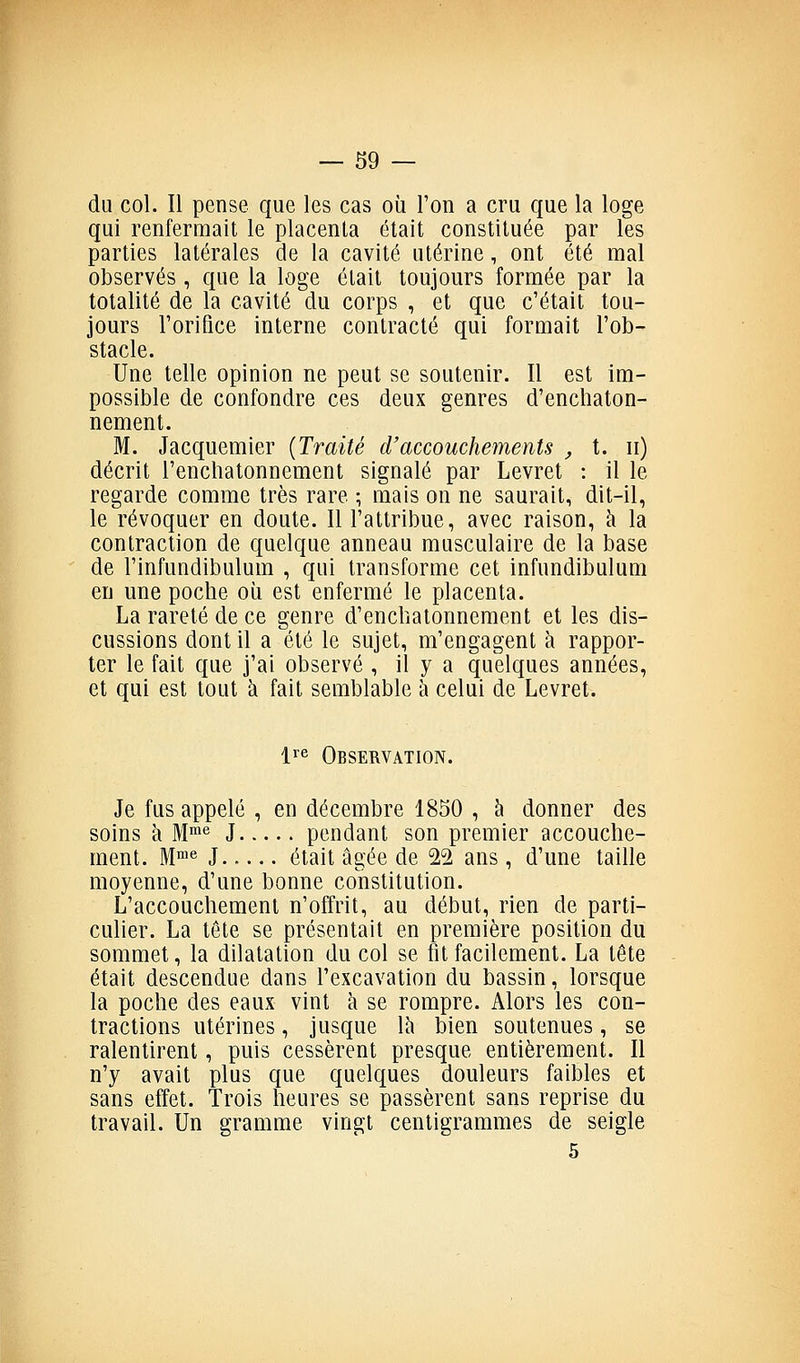 du col. Il pense que les cas où l'on a cru que la loge qui renfermait le placenta était constituée par les parties latérales de la cavité utérine, ont été mal observés , que la loge était toujours formée par la totalité de la cavité du corps , et que c'était tou- jours l'orifice interne contracté qui formait l'ob- stacle. Une telle opinion ne peut se soutenir. Il est im- possible de confondre ces deux genres d'enchaton- nement. M. Jacqiiemier {Traité d'accouchements , t. ii) décrit l'enchatonnement signalé par Levret : il le regarde comme très rare ; mais on ne saurait, dit-il, le révoquer en doute. Il l'attribue, avec raison, à la contraction de quelque anneau musculaire de la base de l'infundibulum , qui transforme cet infundibulum en une poche oii est enfermé le placenta. La rareté de ce genre d'enchatonneraent et les dis- cussions dont il a été le sujet, m'engagent à rappor- ter le fait que j'ai observé , il y a quelques années, et qui est tout à fait semblable à celui de Levret. lï'^ Observation. Je fus appelé , en décembre 1850 , à donner des soins à M™« J pendant son premier accouche- ment. M™^ J était âgée de 22 ans, d'une taille moyenne, d'une bonne constitution. L'accouchement n'offrit, au début, rien de parti- culier. La tête se présentait en première position du sommet, la dilatation du col se fit facilement. La tête était descendue dans l'excavation du bassin, lorsque la poche des eaux vint à se rompre. Alors les con- tractions utérines, jusque là bien soutenues, se ralentirent, puis cessèrent presque entièrement. II n'y avait plus que quelques douleurs faibles et sans effet. Trois heures se passèrent sans reprise du travail. Un gramme vingt centigrammes de seigle 5