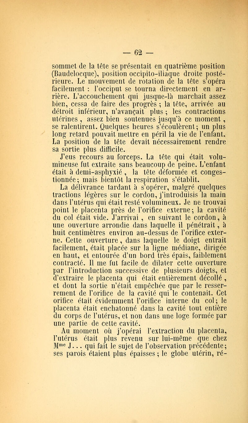 sommet de la tête se présentait en quatrième position (Baudelocque), position occipito-iliaque droite posté- rieure. Le mouvement de rotation de la tête s'opéra facilement : l'occiput se tourna directement en ar- rière. L'accouchement qui jusque-là marchait assez bien, cessa de faire des progrès ; la tête, arrivée au détroit inférieur, n'avançait plus ; les contractions utérines , assez iDien soutenues jusqu'à ce moment, se ralentirent. Quelques heures s'écoulèrent; un plus long retard pouvait mettre en péril la vie de l'enfant. La position de la tête devait nécessairement rendre sa sortie plus difficile. J'eus recours au forceps. La tête qui était volu- mineuse fut extraite sans beaucoup de peine. L'enfant était à demi-asphyxié , la tête déformée et conges- tionnée; mais bientôt la respiration s'établit. La délivrance tardant à s'opérer, malgré quelques tractions légères sur le cordon, j'introduisis la main dans l'utérus qui était resté volumineux. Je ne trouvai point le placenta près de l'orifice externe; la cavité du col était vide. J'arrivai , en suivant le cordon, à une ouverture arrondie dans laquelle il pénétrait, à huit centimètres environ au-dessus de l'orifice exter- ne. Cette ouverture, dans laquelle le doigt entrait facilement, était placée sur la ligne médiane, dirigée en haut, et entourée d'un bord très épais, faiblement contracté. Il me fut facile de dilater cette ouverture par l'introduction successive de plusieurs doigts, et d'extraire le placenta qui était entièrement décollé , et dont la sortie n'était empêchée que par le resser- rement de l'orifice de la cavité qui le contenait. Cet orifice était évidemment l'orifice interne du col; le placenta était enchatonné dans la cavité tout entière du corps de l'utérus, et non dans une loge formée par une partie de celte cavité. Au moment où j'opérai l'extraction du placenta, l'utérus était plus revenu sur lui-même que chez M!*^ J... qui fait le sujet de l'observation précédente; ses parois étaient plus épaisses ; le globe utérin, ré-