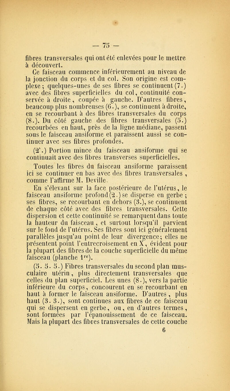 fibres transversales qui ont été enlevées pour le mettre à découvert. Ce faisceau commence inférieurement au niveau de la jonction du corps et du col. Son origine est com- plexe ; quelques-unes de ses fibres se continuent (7.) avec des fibres superficielles du col, continuité con- servée à droite, coupée à gauche. D'autres fibres, beaucoup plus nombreuses (6.), se continuent kdroite, en se recourbant à des fibres transversales du corps (8.). Du côté gauche des fibres transversales (5.) recourbées en haut, près de la ligne médiane, passent sous le faisceau ansiforme et paraissent aussi se con- tinuer avec ses fibres profondes. (2\) Portion mince du faisceau ansiforme qui se continuait avec des fibres transverses superficielles. Toutes les fibres du faisceau ansiforme paraissent ici se continuer en bas avec des fibres transversales , comme TaffirmeM. Deville- En s'élevant sur la face postérieure de l'utérus, le faisceau ansiforme profond(2.)se disperse en gerbe ; ses fibres, se recourbant en dehors (3.), se continuent de chaque côté avec des fibres transversales. Cette dispersion et cette continuité se remarquent dans toute la hauteur du faisceau , et surtout lorsqu'il parvient sur le fond de futérus. Ses fibres sont ici généralement parallèles jusqu'au point de leur divergence; elles ne présentent point l'entrecroisement en X, évident pour la plupart des fibres de la couche superficielle du même faisceau (planche 1^^). (5. 5. 5.) Fibres transversales du second plan mus- culaire utérin, plus directement transversales que celles du plan superficiel. Les unes (8.)i vers la partie inférieure du corps, concourent en se recourbant en haut à former le faisceau ansiforme. D'autres , plus haut (3. 3.), sont continues aux fibres de ce faisceau qui se dispersent en gerbe, ou, en d'autres termes, sont formées par fépanouissement de ce faisceau. Mais la plupart des fibres transversales de cette couche 6