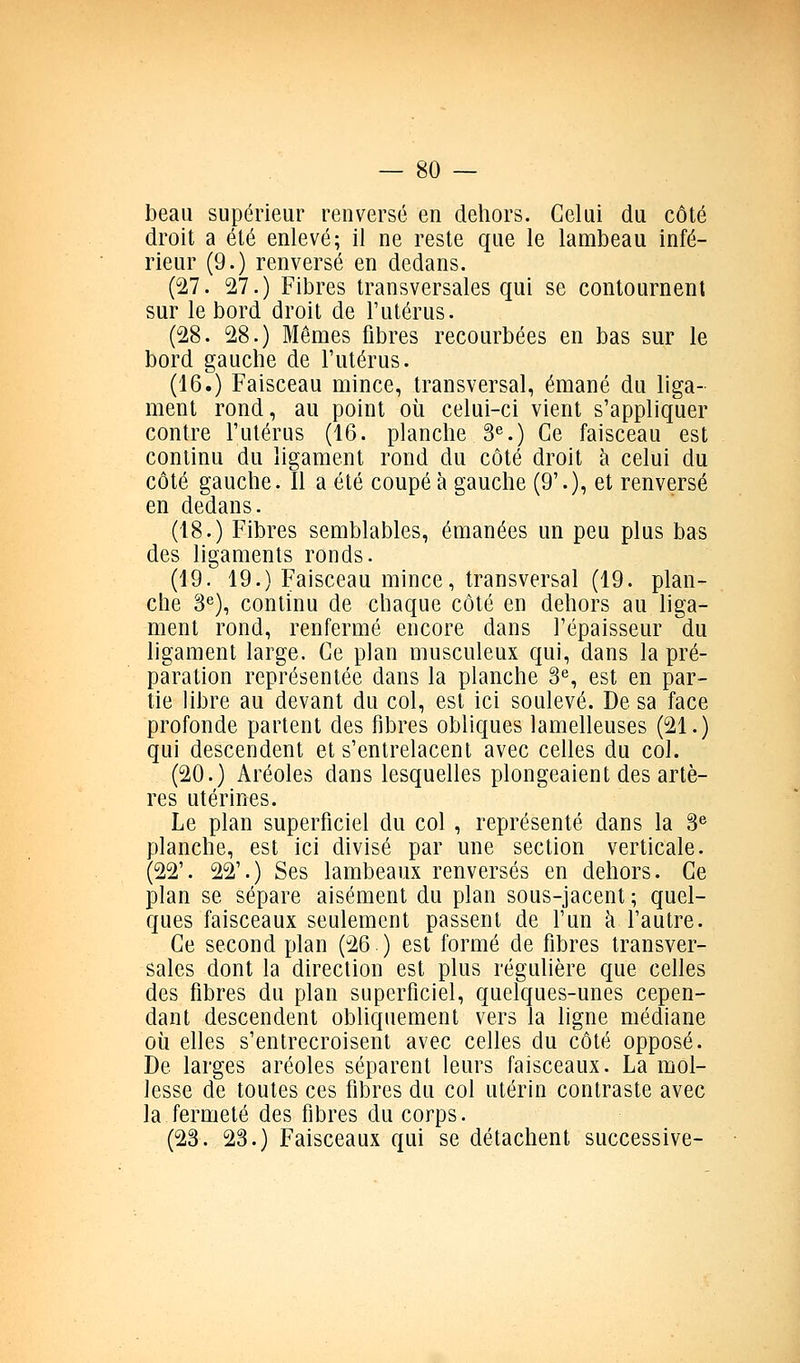 beau supérieur renversé en dehors. Celui du côté droit a été enlevé; il ne reste que le lambeau infé- rieur (9.) renversé en dedans. (27. 27.) Fibres transversales qui se contournent sur le bord droit de l'utérus. (28. 28.) Mêmes fibres recourbées en bas sur le bord gauche de l'utérus. (16.) Faisceau mince, transversal, émané du liga- ment rond, au point où celui-ci vient s'appliquer contre l'utérus (16. planche 3«.) Ce faisceau est continu du ligament rond du côté droit h celui du côté gauche. Il a été coupé à gauche (9'.), et renversé en dedans. (18.) Fibres semblables, émanées un peu plus bas des ligaments ronds. (19. 19.) Faisceau mince, transversal (19. plan- che 3^), continu de chaque côté en dehors au liga- ment rond, renferme encore dans l'épaisseur du ligament large. Ce plan musculeux qui, dans la pré- paration représentée dans la planche 3^^ est en par- tie libre au devant du col, est ici soulevé. De sa face profonde partent des fibres obliques lamelleuses (21.) qui descendent et s'entrelacent avec celles du col. (20.) Aréoles dans lesquelles plongeaient des artè- res utérines. Le plan superficiel du col , représenté dans la S*' planche, est ici divisé par une section verticale. (22'. 22'.) Ses lambeaux renversés en dehors. Ce plan se sépare aisément du plan sous-jacent ; quel- ques faisceaux seulement passent de l'un à l'autre. Ce second plan (26) est formé de fibres transver- sales dont la direction est plus régulière que celles des fibres du plan superficiel, quelques-unes cepen- dant descendent obliquement vers la ligne médiane où elles s'entrecroisent avec celles du côté opposé. De larges aréoles séparent leurs faisceaux. La mol- lesse de toutes ces fibres du col utérin contraste avec la fermeté des fibres du corps. (23. 23.) Faisceaux qui se détachent successive-