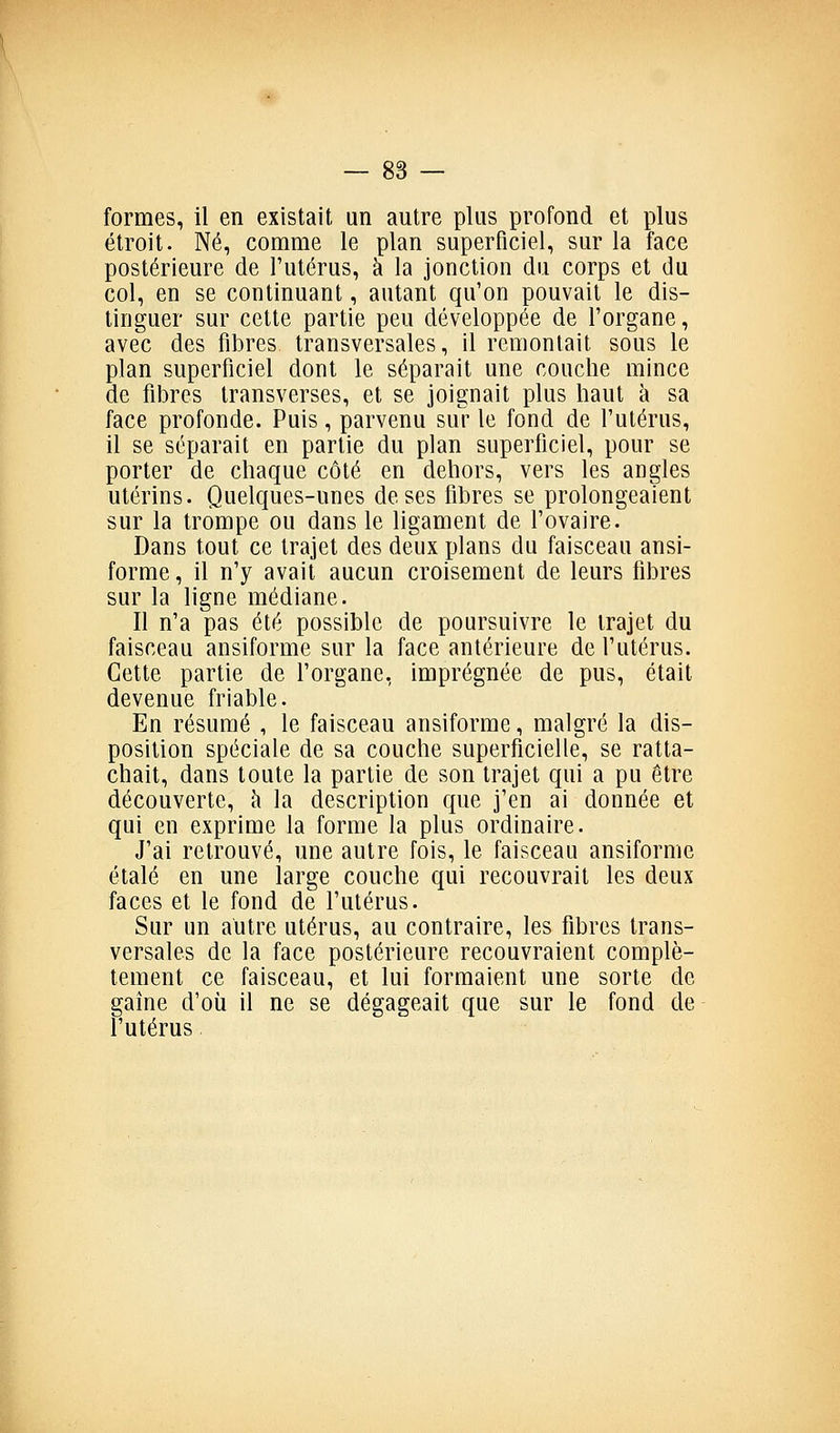 formes, il en existait un autre plus profond et plus étroit. Né, comme le plan superficiel, sur la face postérieure de l'utérus, à la jonction du corps et du col, en se continuant, autant qu'on pouvait le dis- tinguer sur cette partie peu développée de l'organe, avec des fibres transversales, il remontait sous le plan superficiel dont le séparait une couche mince de fiJDres Iransverses, et se joignait plus haut à sa face profonde. Puis, parvenu su'r le fond de l'utérus, il se séparait en partie du plan superficiel, pour se porter de chaque côté en dehors, vers les angles utérins. Quelques-unes de ses fibres se prolongeaient sur la trompe ou dans le ligament de l'ovaire. Dans tout ce trajet des deux plans du faisceau ansi- forme, il n'y avait aucun croisement de leurs fibres sur la ligne médiane. Il n'a pas été possible de poursuivre le trajet du faisceau ansiforme sur la face antérieure de l'utérus. Cette partie de l'organe, imprégnée de pus, était devenue friable. En résumé , le faisceau ansiforme, malgré la dis- position spéciale de sa couche superficielle, se ratta- chait, dans toute la partie de son trajet qui a pu être découverte, h la description que j'en ai donnée et qui en exprime la forme la plus ordinaire. J'ai retrouvé, une autre fois, le faisceau ansiforme étalé en une large couche qui recouvrait les deux faces et le fond de l'utérus. Sur un autre utérus, au contraire, les fibres trans- versales de la face postérieure recouvraient complè- tement ce faisceau, et lui formaient une sorte de gaine d'où il ne se dégageait que sur le fond de l'utérus