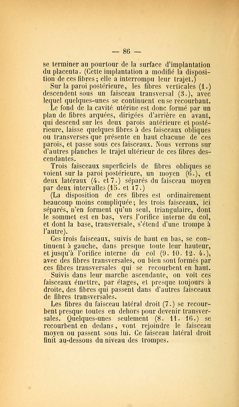 se terminer au pourtour de la surface d'implantation du placenta. (Cette implantation a modifié la disposi- tion de ces fibres; elle a interrompu leur trajet.) Sur la paroi postérieure, les fibres verticales (1.) descendent sous un faisceau transversal (3.), avec lequel quelques-unes se continuent en se recourbant. Le fond de la cavité utérine est donc formé par un plan de fibres arquées, dirigées d'arrière en avant, qui descend sur les deux parois antérieure et posté- rieure, laisse quelques fibres h des faisceaux obliques ou transverses que présente en haut chacune de ces parois, et passe sous ces faisceaux. Nous verrons sur d'autres planches le trajet ultérieur de ces fibres des- cendantes. Trois faisceaux superficiels de fibres obhques se voient sur la paroi postérieure, un moyen (6.), et deux latéraux (4. et 7.) séparés du faisceau moyen par deux intervalles (15. et 17.) (La disposition de ces fibres est ordinairement beaucoup moins compliquée; les trois faisceaux, ici séparés, n'en forment qu'un seul, triangulaire, dont le sommet est en bas, vers l'orifice interne du col, et dont la base, transversale, s'étend d'une trompe à l'autre). Ces trois faisceaux, suivis de haut en bas, se con- tinuent à gauche, dans presque toute leur hauteur, et jusqu'à l'orifice interne du col (9. 10. l^i. 4.), avec des fibres transversales, ou bien sont formés par ces fibres transversales qui se recourbent en haut. Suivis dans leur marche ascendante, on voit ces faisceaux émettre, par étages, et presque toujours à droite, des fibres qui passent dans d'autres faisceaux de fibres transversales. Les fibres du faisceau latéral droit (7.) se recour- bent presque toutes en dehors pour devenir transver- sales. Quelques-unes seulement (8. 11. 16.) se recourbent en dedans, vont rejoindre le faisceau moyen ou passent sous lui. Ce faisceau latéral droit finit au-dessous du niveau des trompes.