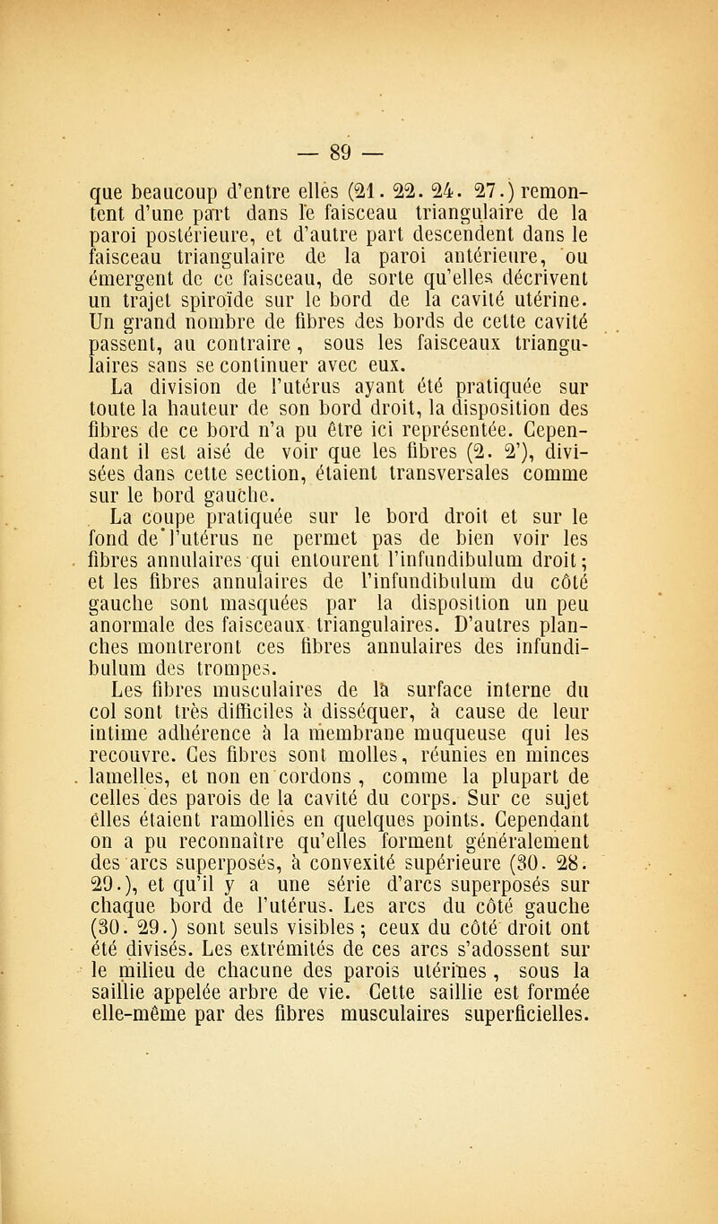 que beaucoup d'entre elles (SI. 22. 24. 27.) remon- tent d'une paTt dans le faisceau triangulaire de la paroi postérieure, et d'autre part descendent dans le faisceau triangulaire de la paroi antérieure, ou émergent de ce faisceau, de sorte qu'elles décrivent un trajet spiroïde sur le bord de la cavité utérine. Un grand nombre de fibres des bords de cette cavité passent, au contraire, sous les faisceaux triangu- laires sans se continuer avec eux. La division de l'utérus ayant été pratiquée sur toute la hauteur de son bord droit, la disposition des fibres de ce bord n'a pu être ici représentée. Cepen- dant il est aisé de voir que les fibres (2. 2'), divi- sées dans cette section, étaient transversales comme sur le bord gauche. La coupe pratiquée sur le bord droit et sur le fond del'utérus ne permet pas de bien voir les fibres annulaires qui entourent l'infundibulum droit; et les fibres annulaires de l'infundibulum du côté gauche sont masquées par la disposition un peu anormale des faisceaux triangulaires. D'autres plan- ches montreront ces fibres annulaires des infundi- bulum des trompes. Les fibres musculaires de là surface interne du col sont très difficiles à disséquer, h cause de leur intime adhérence à la membrane muqueuse qui les recouvre. Ces fibres sont molles, réunies en minces lamelles, et non en cordons , comme la plupart de celles des parois de la cavité du corps. Sur ce sujet elles étaient ramollies en quelques points. Cependant on a pu reconnaître qu'elles forment généralement des arcs superposés, à convexité supérieure (30. 28. 29.), et qu'il y a une série d'arcs superposés sur chaque bord de l'utérus. Les arcs du côté gauche (30. 29.) sont seuls visibles ; ceux du côté droit ont été divisés. Les extrémités de ces arcs s'adossent sur le miheu de chacune des parois utérines, sous la saillie appelée arbre de vie. Cette saillie est formée elle-même par des fibres musculaires superficielles.