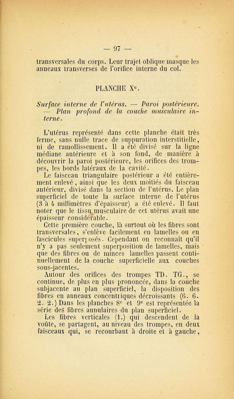 transversales du corps. Leur trajet oblique masque let anneaux transverses de l'orifice interne du col. PLANCHE Xe. Surface interne de l'utérus. — Varoi postérieure. — Plan profond de la couche musculaire in- terne . L'utérus représenté dans cette planche était très ferme, sans nulle trace de suppuration interstitielle, ni de ramollissement. 11 a été divisé sur la ligne médiane antérieure et à son fond, de manière à découvrir la paroi postérieure, les orifices des trom- pes, les bords latéraux de la cavité. Le faisceau triangulaire postérieur a été entière- ment enlevé , ainsi que les deux moitiés du faisceau antérieur, divisé dans la section de l'utérus. Le plan superficiel de toute la surface interne de l'utérus (3 à 4 millimètres d'épaisseur) a été enlevé. Il faut noter que le tissu musculaire de cet utérus avait une épaisseur considérable. Cette première couche, Ih surtout oii les fibres sont transversales, s'enlève facilement en lamelles ou en fascicules super]:osés. Cependant on reconnaît qu'il n'y a pas seulement superposition de lamelles, mais que des fibres ou de minces lamelles passent conti- nuellement de la couche superficielle aux couches sous-jacentes. Autour des orifices des trompes TD. TG., se continue, de plus en plus prononcée, dans la couche subjacente au plan superficiel, la disposition des fibres en anneaux concentriques décroissants (6.6. 2. 2.) Dans les planches 8^^ et 9® est représentée la série des fibres annulaires du plan superficiel. Les fibres verticales (1.) qui descendent de la voûte, se partagent, au niveau des trompes, en deux faisceaux qui, se recourbant à droite et à gauche,