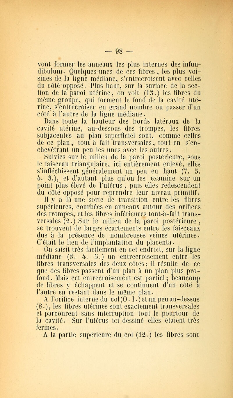vont former les anneaux les plus internes des infun- dibulum. Quelques-unes de ces fibres, les plus voi- sines de la ligne médiane, s'entrecroisent avec celles du côté opposé. Plus haut, sur la surface de la sec- lion de la paroi utérine, on voit (13.) les fibres du même groupe, qui forment le fond de la cavité uté- rine, s'entrecroiser en grand nombre ou passer d'un côté à l'autre de la ligne médiane. Dans toute la hauteur des bords latéraux de la cavité utérine, au-dessous des trompes, les fibres subjacentes au plan superficiel sont, comme celles de ce plan, tout à fait transversales, tout en s'en- chevêtrant un peu les unes avec les autres. Suivies sur le milieu de la paroi postérieure, sous le faisceau triangulaire, ici entièrement enlevé, elles s'infléchissent généralement un peu en haut (7. 5. 4. 3.), et d'autant plus qu'on les examine sur un point plus élevé de l'utérus , puis elles redescendent du côté opposé pour reprendre leur niveau primitif. Il y a \k une sorte de transition entre les fibres supérieures, courbées en anneaux autour des orifices des trompes, et les fibres inférieures tout-à-fait trans- versales (i.) Sur le milieu de la paroi postérieure, se trouvent de larges écartements entre les faisceaux dus à la présence de nombreuses veines utérines. C'était le lieu de l'implantation du placenta. On saisit très facilement en cet endroit, sur la ligne médiane (3. 4. 5.) un entrecroisement entre les libres transversales des deux côtés ; il résulte de ce que des fibres passent d'un plan à un plan plus pro- fond. Mais cet entrecroisement est partiel; beaucoup de fibres y échappent et se continuent d'un côté à l'autre en restant dans le môme plan. A l'orifice interne du col(0.1.) et un peu au-dessus (8.), les fibres utérines sont exactement transversales et parcourent sans interruption tout le pourtour de la cavité. Sur futérus ici dessiné elles étaient très fermes. A la partie supérieure du col (12.) les fibres sont