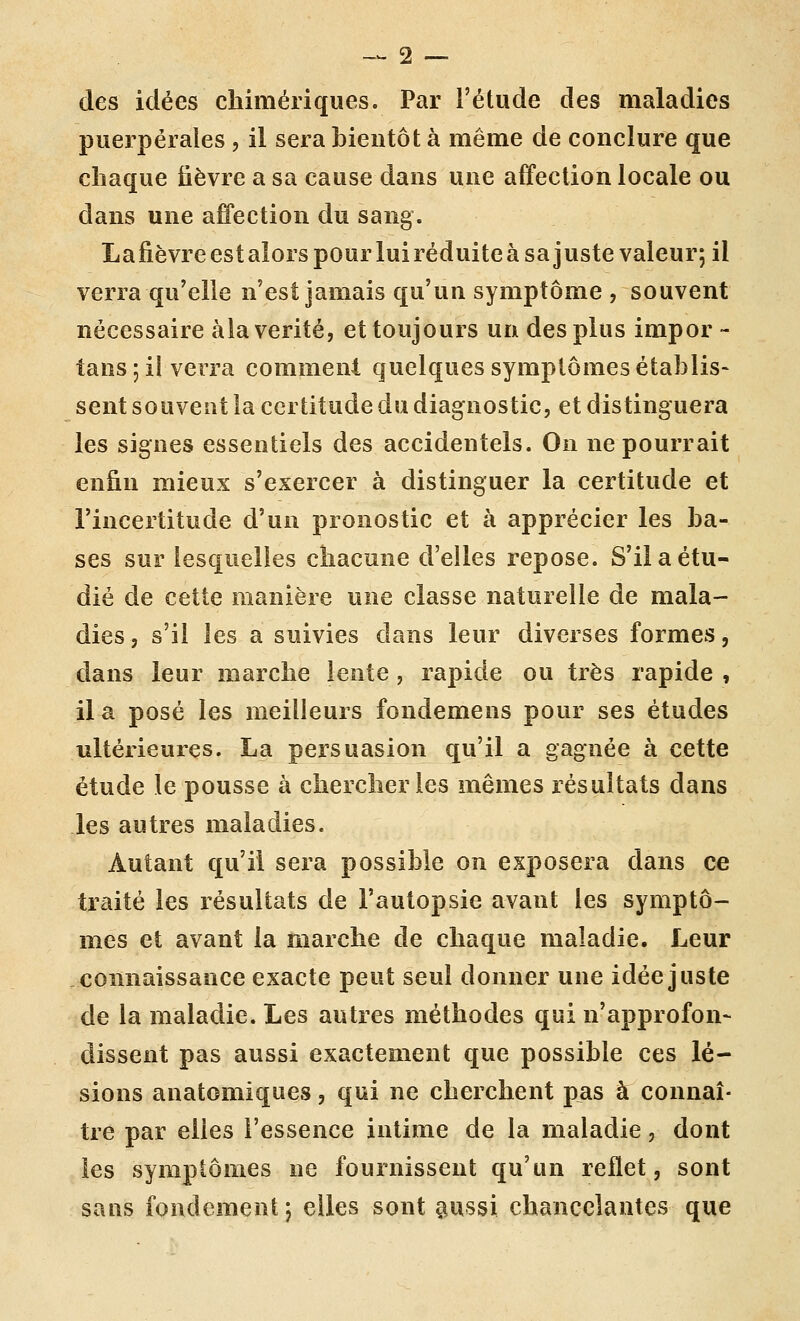 des idées chimériques. Par l'étude des maladies puerpérales , il sera bientôt à même de conclure que chaque fièvre a sa cause dans une affection locale ou dans une affection du sang. Lafièvreestalors pour luiréduiteàsajuste valeur; il verra qu'elle n'est jamais qu'un symptôme , souvent nécessaire àla vérité, et toujours un des plus impor - tans 5 il verra comment quelques symptômes établis- sent souvent la certitude du diagnostic, et distinguera les signes essentiels des accidentels. On ne pourrait enfin mieux s'exercer à distinguer la certitude et l'incertitude d'un pronostic et à apprécier les ba- ses sur lesquelles chacune d'elles repose. S'il a étu- dié de cette manière une classe naturelle de mala- dies, s'il les a suivies dans leur diverses formes, dans leur marche lente, rapide ou très rapide , ila posé les meilleurs fondemens pour ses études ultérieures. La persuasion qu'il a gagnée à cette étude le pousse à chercher les mêmes résultats dans les autres maladies. Autant qu'il sera possible on exposera dans ce traité les résultats de l'autopsie avant les symptô- mes et avant la marche de chaque maladie. Leur connaissance exacte peut seul donner une idée juste de la maladie. Les autres méthodes qui n'approfon- dissent pas aussi exactement que possible ces lé- sions anatomiques, qui ne cherchent pas à connaî- tre par elles l'essence intime de la maladie, dont les symptômes ne fournissent qu'un reflet, sont sans fondement ; elles sont §iussi chancelantes que