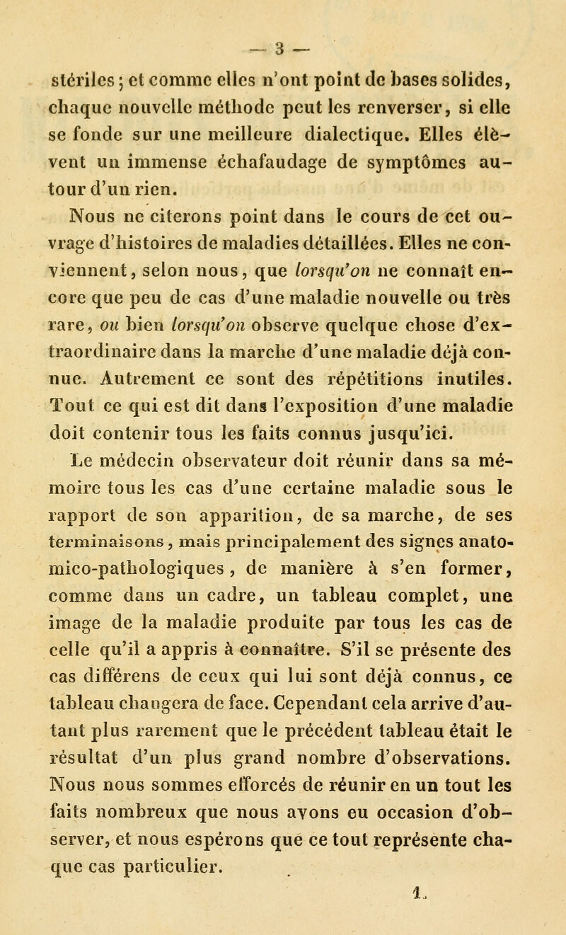 stériles ; et comme elles n'ont point de bases solides, chaque nouvelle méthode peut les renverser, si elle se fonde sur une meilleure dialectique. Elles élè- vent un immense échafaudage de symptômes au- tour d'un rien. Nous ne citerons point dans le cours de cet ou- vrage d'histoires de maladies détaillées. Elles ne con- viennent , selon nous, que lorsqu'on ne connaît en- core que peu de cas d'une maladie nouvelle ou très rare, ou bien lorsqu'on observe quelque chose d'ex- traordinaire dans la marche d'une maladie déjà con- nue. Autrement ce sont dès répétitions inutiles. Tout ce qui est dit dans l'exposition d'une maladie doit contenir tous les faits connus jusqu'ici. Le médecin observateur doit réunir dans sa mé- moire tous les cas d'une certaine maladie sous le rapport de son apparition, de sa marche, de ses terminaisons, mais principalement des signes anato- mico-pathologiques, de manière à s'en former, comme dans un cadre, un tableau complet, une image de la maladie produite par tous les cas de celle qu'il a appris à connaître. S'il se présente des cas différens de ceux qui lui sont déjà connus, ce tableau changera de face. Cependant cela arrive d'au- tant plus rarement que le précédent tableau était le résultat d'un plus grand nombre d'observations. Nous nous sommes efforcés de réunir en un tout les faits nombreux que nous avons eu occasion d'ob- server, et nous espérons que ce tout représente cha- que cas particulier. 1.