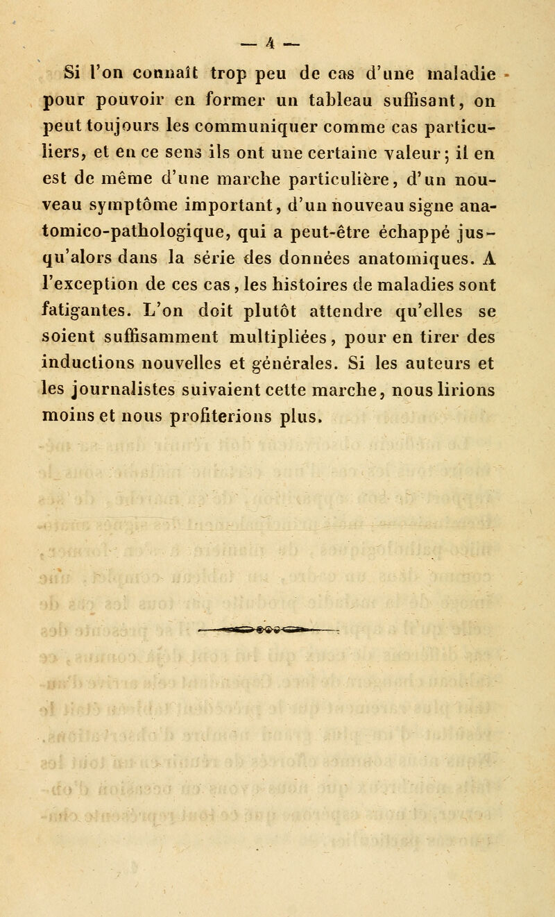Si l'on connaît trop peu de cas d'une maladie pour pouvoir en former un tableau suffisant, on peut toujours les communiquer comme cas particu- liers, et en ce sens ils ont une certaine yaleur ; il en est de même d'une marche particulière, d'un nou- veau symptôme important, d'un nouveau signe ana- tomico-pathologique, qui a peut-être échappé jus- qu'alors dans la série des données anatomiques. A l'exception de ces cas, les histoires de maladies sont fatigantes. L'on doit plutôt attendre qu'elles se soient suffisamment multipliées, pour en tirer des inductions nouvelles et générales. Si les auteurs et les journalistes suivaient cette marche, nous lirions moins et nous profiterions plus.
