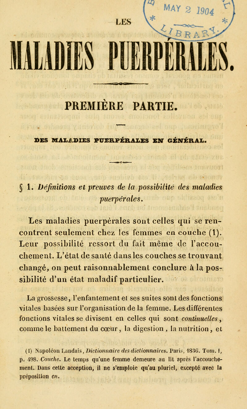 PREMIERE PARTIE. DES m[A£il.I>IE3 PUERPÉRALES EN GÉNÉRAI.. § 1. Définitions et preuves de la possibilité des maladies puerpérales. Les maladies puerpérales sont celles qui se ren- contrent seulement chez les femmes en couche (l). Leur possibilité ressort du fait même de l'accou- chement. L'état de santé dans les couches se trouvant changé, on peut raisonnablement conclure à la pos- sibilité d'un état maladif particulier. La grossesse, l'enfantement et ses suites sont des fonctions vitales basées sur l'organisation de la femme. Les différentes fonctions vitales se divisent en celles qui sont continuelles y comme le battement du cœur, la digestion, la nutrition, et (1) Napoléon Landais, Dictionnaire des dictionnaires. Paris, 1836. Tom. I, p. 498. Couche. Le temps qu'une femme demeure au lit après l'accouche- ment. Dans cette acception, il ne s'emploie qu'au pluriel, excepté avec la préposition en.