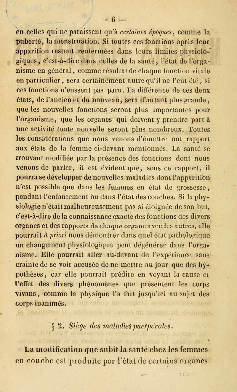 en celles qui ne paraissent qu'à certaines époques, comme la puberté, la menstruation. Si toutes ces fonctions après leur apparition restent renfermées dans leurs limites physiolo- giques, c'est-à-dire dans celles de la santé, l'état de l'orga- nisme en général, comme résultat de chaque fonction vitale en particulier, sera certainement autre qu'il ne l'eût été, si ces fonctions n'eussent pas paru. La différence de ces deux états, de l'ancien et du nouveau, sera d'autant plus grande, que les nouvelles fonctions seront plus importantes pour l'organisme, que les organes qui doivent y prendre part à une activité toute nouvelle seront plus nombreux. Toutes les considérations que nous venons d'émettre ont rapport aux états de la femme ci-devant mentionnés. La santé se trouvant modifiée par la présence des fonctions dont nous venons de parler, il est évident que, sous ce rapport, il pourra se développer de nouvelles maladies dont l'apparition n'est possible que dans les femmes en état de grossesse, pendant l'enfantement ou dans l'étal des couches. Si la phy- siologie n'était malheureusement pas si éloignée de son but, c'est-à-dire de la connaissance exacte des fonctions des divers organes et des rapports de chaque organe avec les autres, elle pourrait à priori nous démontrer dans quel état pathologique un changement physiologique peut dégénérer dans l'orga» nisme. Elle pourrait aller au-devant de l'expérience sans crainte de se voir accusée de ne mettre au jour que des hy-^ pothèses, car elle pourrait prédire en voyant la cause et l'effet des divers phénomènes que présentent les corps vivans, comme la physique l'a fait jusqu'ici au sujet des corps inanimés. § 2. Siège des maladies puerpérales. La modification que subit la santé chez les femmes en couche est produite par l'état de certains oigaues