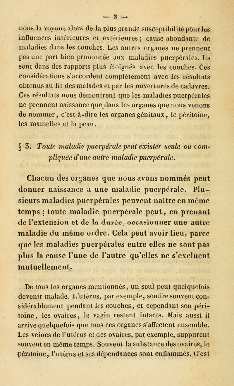 nous la voyonâ alors de la plus grande susceptibilité pour les influences intérieures et extérieures ; cause abondante de maladies dans les couches. Les autres organes ne prennent pas une part bien prononcée aux maladies puerpérales. Ils sont dans des rapports plus éloignés avec les couches. Ces considérations s'accordent complètement avec les résultats obtenus au lit des malades et par les ouvertures de cadavres. Ces résultats nous démontrent que les maladies puerpérales ne prennent naissance que dans les organes que nous venons de nommer, c'est-à-dire les organes génitaux, le péritoine, les mamelles et la peau. § §. Toute maladie puerpérale peut exister seule ou coni' pliquée d'une autre maladie puerpérale. Chacun des organes que nous avons nommés peut donner naissance à une maladie puerpérale. Plu- sieurs maladies puerpérales peuvent naître en même temps ; toute maladie puerpérale peut, en prenant de l'extension et de la durée, occasionner une autre maladie du même ordre. Cela peut avoir lieu, parce que les maladies puerpérales entre elles ne sont pas plus la cause Tune de l'autre qu'elles ne s'excluent mutuellement. De tous les organes mentionnés, un seul peut quelquefois devenir malade. L'utérus, par exemple, souffre souvent con- sidérablement pendant les couches, et cependant son péri- toine, les ovaires, le vagin restent intacts. Mais aussi il arrive quelquefois que tous ces organes s'affectent ensemble. Les veines de l'utérus et des ovaires, par exemple, suppurent souvent en même temps. Souvent la substance des ovaires, le péritoine, l'utérus et ses dépendances sont enflammés. C'est
