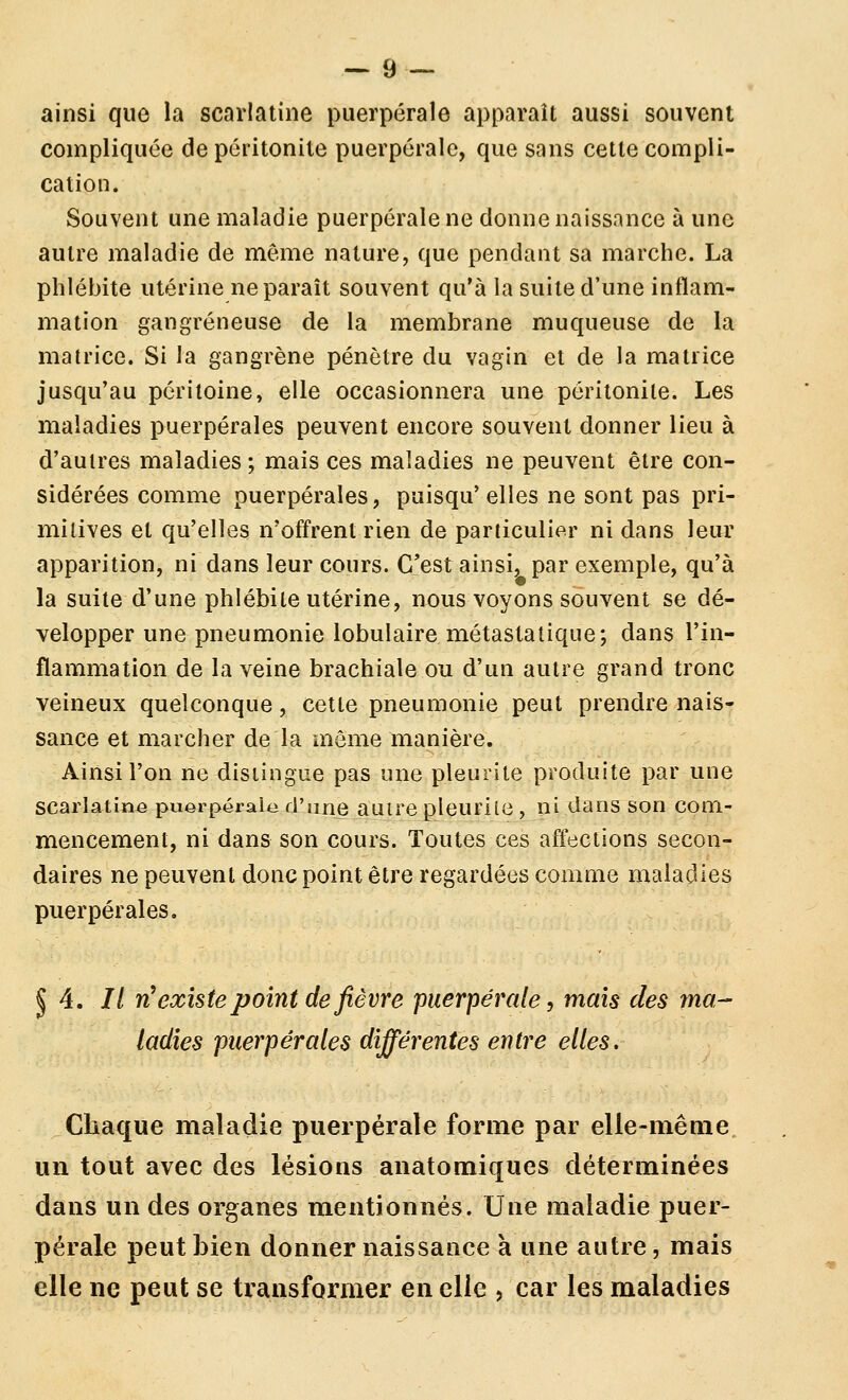 ainsi que la scarlatine puerpérale apparaît aussi souvent compliquée de péritonite puerpérale, que sans cette compli- cation. Souvent une maladie puerpérale ne donne naissance à une autre maladie de même nature, que pendant sa marche. La phlébite utérine ne paraît souvent qu'à la suite d'une inflam- mation gangreneuse de la membrane muqueuse de la matrice. Si la gangrène pénètre du vagin et de la matrice jusqu'au péritoine, elle occasionnera une péritonite. Les maladies puerpérales peuvent encore souvent donner lieu à d'autres maladies ; mais ces maladies ne peuvent être con- sidérées comme puerpérales, puisqu'elles ne sont pas pri- mitives et qu'elles n'offrent rien de particulier ni dans leur apparition, ni dans leur cours. C'est ainsi, par exemple, qu'à la suite d'une phlébite utérine, nous voyons souvent se dé- velopper une pneumonie lobulaire métastatique; dans l'in- flammation de la veine brachiale ou d'un autre grand tronc veineux quelconque, cette pneumonie peut prendre nais- sance et marcher de la même manière. Ainsi l'on ne distingue pas une pleurile produite par une scarlatine puerpérale d'une autre pleurile, ni dans son com- mencement, ni dans son cours. Toutes ces affections secon- daires ne peuvent donc point être regardées comme maladies puerpérales. ^ 4. // n^ existe point de fièvre puerpérale, mais des ma- ladies puerpérales différentes entre elles. Chaque maladie puerpérale forme par elie-mêaie un tout avec des lésions anatomiques déterminées dans un des organes mentionnés. Une maladie puer- pérale peut bien donner naissance à une autre, mais elle ne peut se transformer en elle > car les maladies