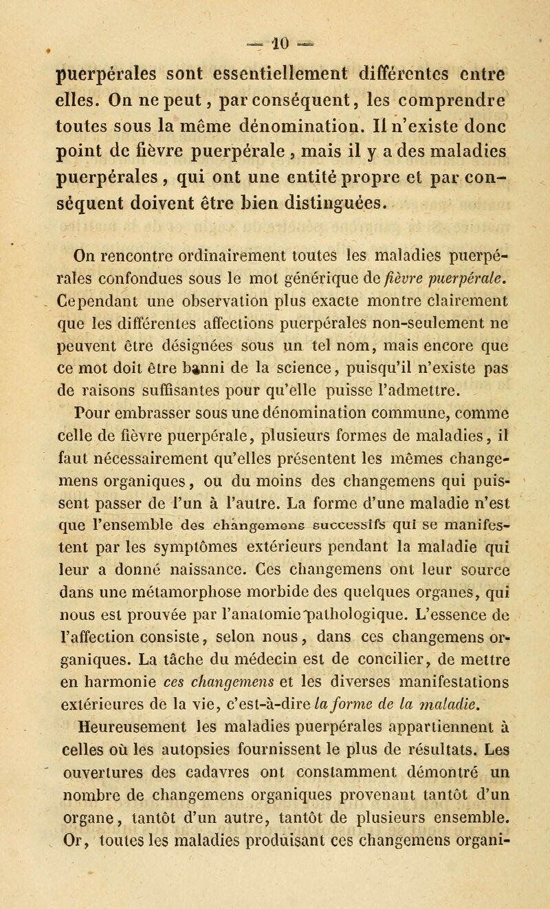 ^ iO ^ puerpérales sont essentiellement différentes entre elles. On ne peut 5 par conséquent, les comprendre toutes sous la même dénomination. Il n'existe donc point de fièvre puerpérale , mais il y a des maladies puerpérales, qui ont une entité propre et par con- séquent doivent être Lien distinguées. On rencontre ordinairement toutes les maladies puerpé- rales confondues sous le mot générique de fièvre puerpérale. Cependant une observation plus exacte montre clairement que les différentes affections puerpérales non-seulement ne peuvent être désignées sous un tel nom, mais encore que ce mot doit être b^nni de la science, puisqu'il n'existe pas de raisons suffisantes pour qu'elle puisse l'admettre. Pour embrasser sous une dénomination commune, comme celle de fièvre puerpérale, plusieurs formes de maladies, il faut nécessairement qu'elles présentent les mêmes change- mens organiques, ou du moins des changemens qui puis- sent passer de l'un à l'autre. La forme d'une maladie n'est que l'ensemble des chângGmQng euccessifs qui se manifes- tent par les symptômes extérieurs pendant la maladie qui leur a donné naissance. Ces changemens ont leur source dans une métamorphose morbide des quelques organes, qui nous est prouvée par l'analomie'pathologique. L'essence de l'affection consiste, selon nous, dans ces changemens or- ganiques. La tâche du médecin est de concilier, de mettre en harmonie ces changemens et les diverses manifestations extérieures de la vie, c'est-à-dire/a/orme de la maladie. Heureusement les maladies puerpérales appartiennent à celles où les autopsies fournissent le plus de résultats. Les ' ouvertures des cadavres ont constamment démontré un nombre de changemens organiques provenant tantôt d'un organe, tantôt d'un autre, tantôt de plusieurs ensemble. . Or, toutes les maladies produisant ces changemens organi-