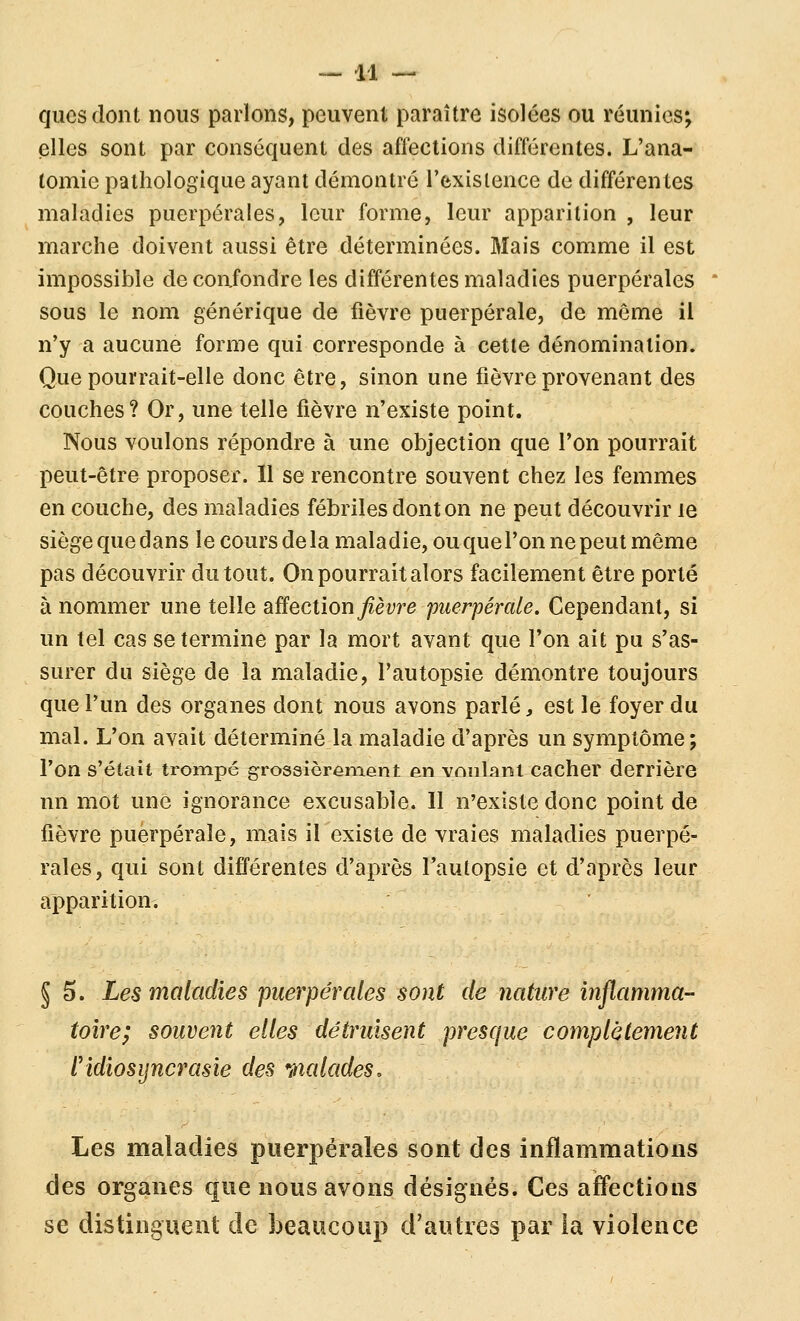 qucsdont nous parlons, peuvent paraître isolées ou réunies; elles sont par conséquent des affections différentes. L'ana- lomie pathologique ayant démontré l'existence de différentes maladies puerpérales, leur forme, leur apparition , leur marche doivent aussi être déterminées. Mais comme il est impossible de confondre les différentes maladies puerpérales sous le nom générique de fièvre puerpérale, de même il n'y a aucune forme qui corresponde à cette dénomination. Que pourrait-elle donc être, sinon une fièvre provenant des couches? Or, une telle fièvre n'existe point. Nous voulons répondre à une objection que l'on pourrait peut-être proposer. Il se rencontre souvent chez les femmes en couche, des maladies fébriles dont on ne peut découvrir le siège que dans le cours de la maladie, ou quel'on ne peut même pas découvrir du tout. On pourrait alors facilement être porté à nommer une telle affection/èyre puerpérale. Cependant, si un tel cas se termine par la mort avant que Ton ait pu s'as- surer du siège de la maladie, l'autopsie démontre toujours que l'un des organes dont nous avons parlé, est le foyer du mal. L'on avait déterminé la maladie d'après un symptôme; l'on s'était trompé grossièrenient ex\ vonlanl cacher derrière nn mot une ignorance excusable. Il n'existe donc point de fièvre puerpérale, mais irexiste de vraies maladies puerpé- rales, qui sont différentes d'après l'autopsie et d'après leur apparition. § 5. Les maladies puerpérales sont de nature inflamma- toire; souvent elles détruisent presque complètement fidiosijncrasie des malades. Les maladies puerpérales sont des inflammations des organes que nous avons désignés. Ces affections se distinguent de beaucoup d'autres par la violence