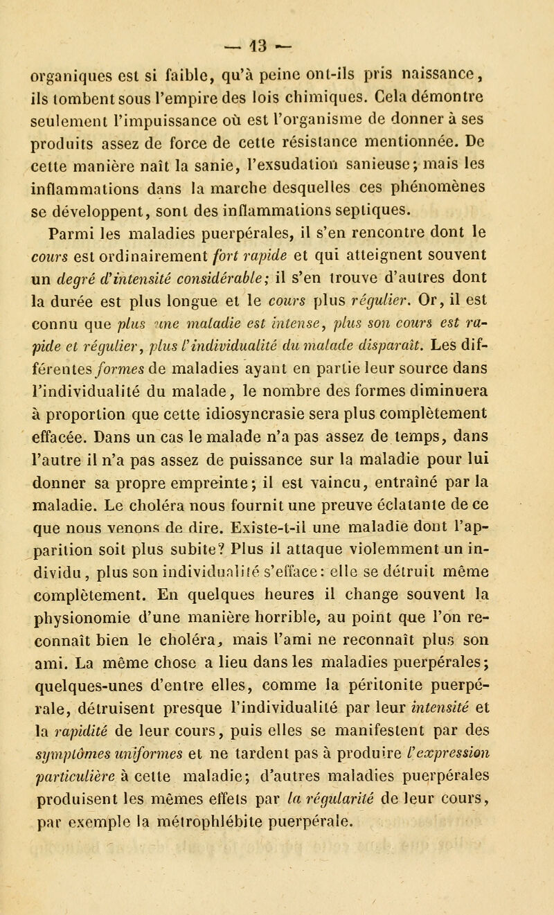 organiques est si faible, qu'à peine ont-ils pris naissance, ils tombent sous l'empire des lois chimiques. Cela démontre seulement l'impuissance où est l'organisme de donner à ses produits assez de force de cette résistance mentionnée. De cette manière naît la sanie, l'exsudation sanieuse; mais les inflammations dans la marche desquelles ces phénomènes se développent, sont des inflammations sepliques. Parmi les maladies puerpérales, il s'en rencontre dont le cours est OYÔinakemeni fort rapide et qui atteignent souvent un degré d'intensité considérable; il s'en trouve d'autres dont la durée est plus longue et le cours plus régulier. Or, il est connu que plus une maladie est intense, plus son cours est ra^ pide et régulier, plus l'individualité du malade disparaît. Les dif- férentes/ormes de maladies ayant en partie leur source dans l'individualité du malade, le nombre des formes diminuera à proportion que cette idiosyncrasie sera plus complètement effacée. Dans un cas le malade n'a pas assez de temps, dans l'autre il n'a pas assez de puissance sur la maladie pour lui donner sa propre empreinte; il est vaincu, entraîné par la maladie. Le choléra nous fournit une preuve éclatante de ce que nous venons de dire. Existe-t-il une maladie dont l'ap- parition soit plus subite? Plus il attaque violemment un in- dividu , plus son individualifé s'efface: elle se détruit même complètement. En quelques heures il change souvent la physionomie d'une manière horrible, au point que l'on re- connaît bien le choléra, mais l'ami ne reconnaît plus son ami. La même chose a lieu dans les maladies puerpérales; quelques-unes d'entre elles, comme la péritonite puerpé- rale, détruisent presque l'individualité ^3ir lenv intensité et la rapidité de leur cours, puis elles se manifestent par des symptômes uniformes et ne tardent pas à produire l'expression particulière à cette maladie; d'autres maladies puerpérales produisent les mêmes effets par la régularité de leur cours, par exemple la méirophlébite puerpérale.