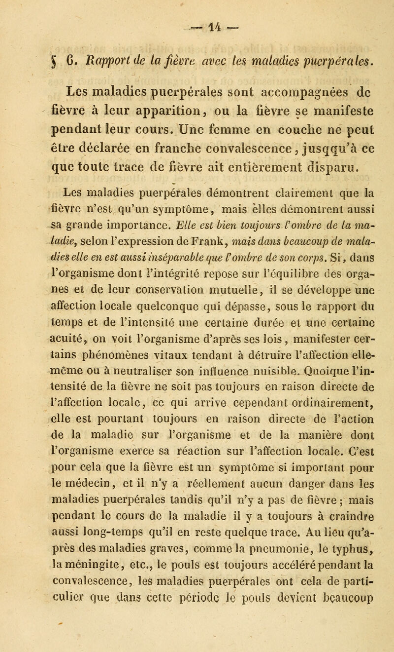 J 6. Rapport de la fièvre avec les maladies puerpérales. Les maladies puerpérales sont accompagnées de fièvre à leur apparition, ou la fièvre se manifeste pendant leur cours. Une femme en couche ne peut être déclarée en franche convalescence, jusqqu'à ce que toute trace de fièvre ait entièrement disparu. Les maladies puerpérales démontrent clairement que la fièvre n'est qu'un symptôme, mais elles démontrent aussi sa grande importance. Elle est bien toujours l'ombre de la ma- ladie, selon l'expression de Frank, mais dans beaucoup de mala- dies elle en est aussi inséparable que L'ombre de son corps. Si, dans l'organisme dont l'intégrité repose sur l'équilibre des orga- nes eî de leur conservation mutuelle, il se développe une affection locale quelconque qui dépasse, sous le rapport du temps et de l'intensité une certaine durée et une certaine acuité, on voit l'organisme d'après ses lois, manifester cer- tains phénomènes vitaux tendant à détruire l'affection elle- même ou à neutraliser son influence nuisible. Quoique l'in- tensité de la fièvre ne soit pas toujours en raison directe de l'affection locale, ce qui arrive cependant ordinairement, elle est pourtant toujours en raison directe de l'action de la maladie sur l'organisme et de la manière dont l'organisme exerce sa réaction sur l'affection locale. C'est pour cela que la fièvre est un symptôme si important pour le médecin, et il n'y a réellement aucun danger dans les maladies puerpérales tandis qu'il n'y a pas de fièvre ; mais pendant le cours de la maladie il y a toujours à craindre aussi long-temps qu'il en reste quelque trace. Au lieu qu'a- près des maladies graves, comme la pneumonie, le typhus, la méningite, etc., le pouls est toujours accéléré pendant la convalescence, les maladies puerpérales ont cela de parti- culier que dans cette période le pouls devient beaucoup