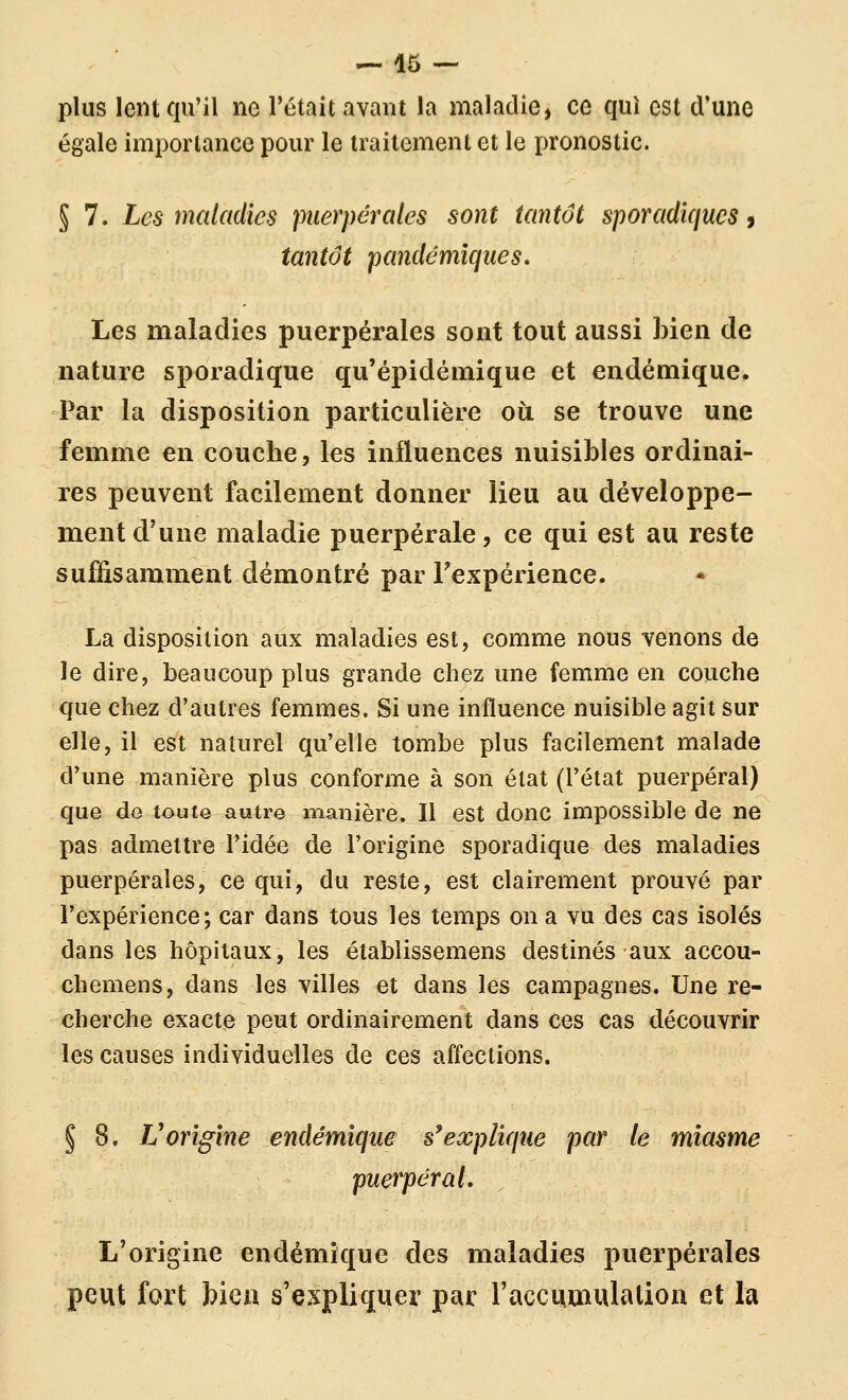 plus lent qu'il ne l'était avant la maladie, ce qui est d'une égale importance pour le traitement et le pronostic. § 7. Les maladies puerpérales sont tantôt sporadiqucs, tantôt pandémîques» Les maladies puerpérales sont tout aussi bien de nature sporadique qu'épidémique et endémique. Par la disposition particulière où se trouve une femme en couche, les influences nuisibles ordinai- res peuvent facilement donner lieu au développe- ment d'une maladie puerpérale, ce qui est au reste suffisamment démontré par Fexpérience. La disposition aux maladies est, comme nous venons de le dire, beaucoup plus grande chez une femme en couche que chez d'autres femmes. Si une influence nuisible agit sur elle, il est naturel qu'elle tombe plus facilement malade d'une manière plus conforme à son état (l'état puerpéral) que de toute autre nnauière. Il est donc impossible de ne pas admettre l'idée de l'origine sporadique des maladies puerpérales, ce qui, du reste, est clairement prouvé par l'expérience; car dans tous les temps on a vu des cas isolés dans les hôpitaux, les établissemens destinés aux accou- chemens, dans les villes et dans les campagnes. Une re- cherche exacte peut ordinairement dans ces cas découvrir les causes individuelles de ces affections. § 8. Vorigine endémique s^explique par le miasme puerpéral. L'origine endémique des maladies puerpérales peut fort bien s'expliquer par l'accumulation et la